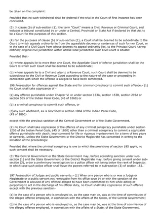 be taken on the complaint:

Provided that no such withdrawal shall be ordered if the trial in the Court of first instance has been
concluded.

(3) In clause (b) of sub-section (1), the term "Court" means a Civil, Revenue or Criminal Court, and
includes a tribunal constituted by or under a Central, Provincial or State Act if declared by that Act to
be a Court for the purposes of this section.

(4) For the purposes of clause (b) of sub-section (1), a Court shall be deemed to be subordinate to the
Court to which appeals ordinarily lie from the appealable decrees or sentences of such former Court, or
in the case of a Civil Court from whose decrees no appeal ordinarily lies, to the Principal Court having
ordinary original civil jurisdiction within whose local jurisdiction such Civil Court is situate:

Provided that-

(a) where appeals lie to more than one Court, the Appellate Court of inferior jurisdiction shall be the
Court to which such Court shall be deemed to be subordinate;

(b) where appeals lie to a Civil and also to a Revenue Court, such Court shall be deemed to be
subordinate to the Civil or Revenue Court according to the nature of the case or proceeding in
connection with which the offence is alleged to have been committed.

196.Prosecution for offences against the State and for criminal conspiracy to commit such offence.- (1)
No Court shall take cognizance of -

(a) any offence punishable under Chapter VI or under section 153A, section 153B, section 295A or
section 505 of the Indian Penal Code, (45 of 1860) or

(b) a criminal conspiracy to commit such offence, or

(c)any such abetment, as is described in section 108A of the Indian Penal Code,
(45 of 1860)

except with the previous sanction of the Central Government or of the State Government.

(2) No Court shall take cognizance of the offence of any criminal conspiracy punishable under section
120B of the Indian Penal Code, (45 of 1860) other than a criminal conspiracy to commit a cognizable
offence punishable with death, imprisonment for life or rigorous imprisonment for a term of two years
or upwards, unless the State Government or the District Magistrate has consented in writing to the
initiation of the proceedings:

Provided that where the criminal conspiracy is one to which the provisions of section 195 apply, no
such consent shall be necessary.

(3) The Central Government or the State Government may, before according sanction under sub-
section (1) and the State Government or the District Magistrate may, before giving consent under sub-
section (2), order a preliminary investigation by a police officer not being below the rank of Inspector,
in which case such police officer shall have the powers referred to in sub-section (3) of section 155.


197.Prosecution of Judges and public servants.- (1) When any person who is or was a Judge or
Magistrate or a public servant not removable from his office save by or with the sanction of the
Government is accused of any offence alleged to have been committed by him while acting or
purporting to act in the discharge of his official duty, no Court shall take cognizance of such offence
except with the previous sanction-

(a) in the case of a person who is employed or, as the case may be, was at the time of commission of
the alleged offence employed, in connection with the affairs of the Union, of the Central Government;

(b) in the case of a person who is employed or, as the case may be, was at the time of commission of
the alleged offence employed, in connection with the affairs of a State, of the State Government.
 