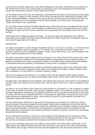 (2) No Court shall take cognizance of any offence alleged to have been committed by any member of
the Armed Forces of the Union while acting or purporting to act in the discharge of his official duty,
except with the previous sanction of the Central Government.

(3) The State Government may, by notification, direct that the provisions of sub-section (2) shall apply
to such class or category of the members of the Forces charged with the maintenance of public order
as may be specified therein, wherever they may be serving, and thereupon the provisions of that sub-
section will apply as if for the expression "Central Government" occurring therein, the expression
"State Government" were substituted.

(4) The Central Government or the State Government, as the case may be, may determine the person
by whom, the manner in which, and the offence or offences for which, the prosecution of such Judge,
Magistrate or public servant is to be conducted, and may specify the Court before which the trial is to
be held.

198.Prosecution for offences against marriage.- (1) No Court shall take cognizance of an offence
punishable under Chapter XX of the Indian Penal Code(45 of 1860) except upon a complaint made by
some person aggrieved by the offence:

Provided that-

(a) where such person is under the age of eighteen years, or is an idiot or a lunatic, or is from sickness
or infirmity unable to make a complaint, or is a woman who, according to the local customs and
manners, ought not to be compelled to appear in public, some other person may, with the leave of the
Court, make a complaint on his or her behalf;

(b) where such person is the husband and he is serving in any of the Armed Forces of the Union under
conditions which are certified by his Commanding Officer as precluding him from obtaining leave of
absence to enable him to make a complaint in person, some other person authorised by the husband
in accordance with the provisions of sub-section (4) may make a complaint on his behalf;

(c) where the person aggrieved by an offence punishable under section 494 of the Indian Penal Code
(45 of 1860) is the wife, complaint may be made on her behalf by her father, mother, brother, sister,
son or daughter or by her father's or mother's brother or sister.

(2) For the purposes of sub-section (1), no person other than the husband of the woman shall be
deemed to be aggrieved by any offence punishable under section 497 or section 498 of the said Code:

Provided that in the absence of the husband, some person who had care of the woman on his behalf at
the time when such offence was committed may, with the leave of the Court, make a complaint on his
behalf.

(3) When in any case falling under clause (a) of the proviso to sub-section (1), the complaint is sought
to be made on behalf of a person under the age of eighteen years or of a lunatic by a person who has
not been appointed or declared by a competent authority to be the guardian of the person of the minor
or lunatic, and the Court is satisfied that there is a guardian so appointed or declared, the Court shall,
before granting the application for leave, cause notice to be given to such guardian and give him a
reasonable opportunity of being heard.

(4) The authorisation referred to in clause (b) of the proviso to sub-section (1), shall be in writing,
shall be signed or otherwise attested by the husband, shall contain a statement to the effect that he
has been informed of the allegations upon which the complaint is to be founded, shall be countersigned
by his Commanding Officer, and shall be accompanied by a certificate signed by that Officer to the
effect that leave of absence for the purpose of making a complaint in person cannot for the time being
be granted to the husband.

(5) Any document purporting to be such an authorisation and complying with the provisions of sub-
section (4), and any document purporting to be a certificate required by that sub-section shall, unless
the contrary is proved, be presumed to be genuine and shall be received in evidence.

(6) No Court shall take cognizance of an offence under section 376 of the Indian Penal Code, (45 of
1860) where such offence consists of sexual inter-course by a man with his own wife, the wife being
under fifteen years of age, if more than one year has elapsed from the date of the commission of the
 
