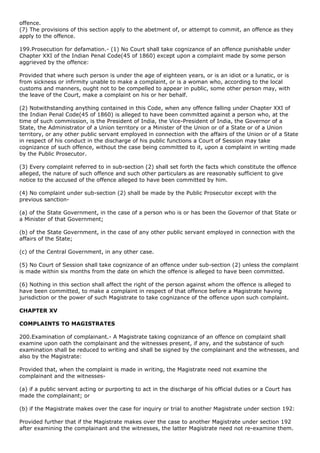 offence.
(7) The provisions of this section apply to the abetment of, or attempt to commit, an offence as they
apply to the offence.

199.Prosecution for defamation.- (1) No Court shall take cognizance of an offence punishable under
Chapter XXI of the Indian Penal Code(45 of 1860) except upon a complaint made by some person
aggrieved by the offence:

Provided that where such person is under the age of eighteen years, or is an idiot or a lunatic, or is
from sickness or infirmity unable to make a complaint, or is a woman who, according to the local
customs and manners, ought not to be compelled to appear in public, some other person may, with
the leave of the Court, make a complaint on his or her behalf.

(2) Notwithstanding anything contained in this Code, when any offence falling under Chapter XXI of
the Indian Penal Code(45 of 1860) is alleged to have been committed against a person who, at the
time of such commission, is the President of India, the Vice-President of India, the Governor of a
State, the Administrator of a Union territory or a Minister of the Union or of a State or of a Union
territory, or any other public servant employed in connection with the affairs of the Union or of a State
in respect of his conduct in the discharge of his public functions a Court of Session may take
cognizance of such offence, without the case being committed to it, upon a complaint in writing made
by the Public Prosecutor.

(3) Every complaint referred to in sub-section (2) shall set forth the facts which constitute the offence
alleged, the nature of such offence and such other particulars as are reasonably sufficient to give
notice to the accused of the offence alleged to have been committed by him.

(4) No complaint under sub-section (2) shall be made by the Public Prosecutor except with the
previous sanction-

(a) of the State Government, in the case of a person who is or has been the Governor of that State or
a Minister of that Government;

(b) of the State Government, in the case of any other public servant employed in connection with the
affairs of the State;

(c) of the Central Government, in any other case.

(5) No Court of Session shall take cognizance of an offence under sub-section (2) unless the complaint
is made within six months from the date on which the offence is alleged to have been committed.

(6) Nothing in this section shall affect the right of the person against whom the offence is alleged to
have been committed, to make a complaint in respect of that offence before a Magistrate having
jurisdiction or the power of such Magistrate to take cognizance of the offence upon such complaint.

CHAPTER XV

COMPLAINTS TO MAGISTRATES

200.Examination of complainant.- A Magistrate taking cognizance of an offence on complaint shall
examine upon oath the complainant and the witnesses present, if any, and the substance of such
examination shall be reduced to writing and shall be signed by the complainant and the witnesses, and
also by the Magistrate:

Provided that, when the complaint is made in writing, the Magistrate need not examine the
complainant and the witnesses-

(a) if a public servant acting or purporting to act in the discharge of his official duties or a Court has
made the complainant; or

(b) if the Magistrate makes over the case for inquiry or trial to another Magistrate under section 192:

Provided further that if the Magistrate makes over the case to another Magistrate under section 192
after examining the complainant and the witnesses, the latter Magistrate need not re-examine them.
 