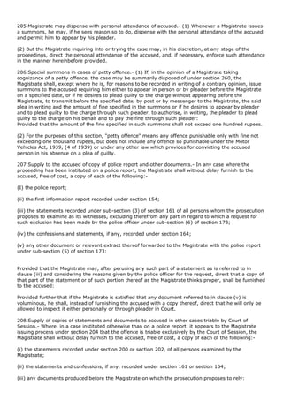 205.Magistrate may dispense with personal attendance of accused.- (1) Whenever a Magistrate issues
a summons, he may, if he sees reason so to do, dispense with the personal attendance of the accused
and permit him to appear by his pleader.

(2) But the Magistrate inquiring into or trying the case may, in his discretion, at any stage of the
proceedings, direct the personal attendance of the accused, and, if necessary, enforce such attendance
in the manner hereinbefore provided.

206.Special summons in cases of petty offence.- (1) If, in the opinion of a Magistrate taking
cognizance of a petty offence, the case may be summarily disposed of under section 260, the
Magistrate shall, except where he is, for reasons to be recorded in writing of a contrary opinion, issue
summons to the accused requiring him either to appear in person or by pleader before the Magistrate
on a specified date, or if he desires to plead guilty to the charge without appearing before the
Magistrate, to transmit before the specified date, by post or by messenger to the Magistrate, the said
plea in writing and the amount of fine specified in the summons or if he desires to appear by pleader
and to plead guilty to the charge through such pleader, to authorise, in writing, the pleader to plead
guilty to the charge on his behalf and to pay the fine through such pleader:
Provided that the amount of the fine specified in such summons shall not exceed one hundred rupees.

(2) For the purposes of this section, "petty offence" means any offence punishable only with fine not
exceeding one thousand rupees, but does not include any offence so punishable under the Motor
Vehicles Act, 1939, (4 of 1939) or under any other law which provides for convicting the accused
person in his absence on a plea of guilty.

207.Supply to the accused of copy of police report and other documents.- In any case where the
proceeding has been instituted on a police report, the Magistrate shall without delay furnish to the
accused, free of cost, a copy of each of the following:-

(I) the police report;

(ii) the first information report recorded under section 154;

(iii) the statements recorded under sub-section (3) of section 161 of all persons whom the prosecution
proposes to examine as its witnesses, excluding therefrom any part in regard to which a request for
such exclusion has been made by the police officer under sub-section (6) of section 173;

(iv) the confessions and statements, if any, recorded under section 164;

(v) any other document or relevant extract thereof forwarded to the Magistrate with the police report
under sub-section (5) of section 173:


Provided that the Magistrate may, after perusing any such part of a statement as is referred to in
clause (iii) and considering the reasons given by the police officer for the request, direct that a copy of
that part of the statement or of such portion thereof as the Magistrate thinks proper, shall be furnished
to the accused:

Provided further that if the Magistrate is satisfied that any document referred to in clause (v) is
voluminous, he shall, instead of furnishing the accused with a copy thereof, direct that he will only be
allowed to inspect it either personally or through pleader in Court.

208.Supply of copies of statements and documents to accused in other cases triable by Court of
Session.- Where, in a case instituted otherwise than on a police report, it appears to the Magistrate
issuing process under section 204 that the offence is triable exclusively by the Court of Session, the
Magistrate shall without delay furnish to the accused, free of cost, a copy of each of the following:-

(i) the statements recorded under section 200 or section 202, of all persons examined by the
Magistrate;

(ii) the statements and confessions, if any, recorded under section 161 or section 164;

(iii) any documents produced before the Magistrate on which the prosecution proposes to rely:
 