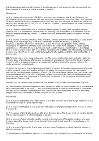 of the previous conviction shall be stated in the charge; and if such statement has been omitted, the
Court may add it at any time before sentence is passed.

Illustrations

(a) A is charged with the murder of B.This is equivalent to a statement that A's act fell within the
definition of murder given in section 299 and 300 of the Indian Penal Code(45 of 1860); that it did not
fall within any of the general exceptions of the said Code; and that it did not fall within any of the five
exceptions to section 300, or that, if it did fall within Exception 1, one or other of the three provisos to
that exception applied to it.

(b) A is charged under section 326 of the Indian Penal Code(45 of 1860) with voluntarily causing
grievous hurt to B by means of an instrument for shooting.This is equivalent to a statement that the
case was not provided for by section 335 of the said Code, and that the general exceptions did not
apply to it.

(c) A is accused of murder, cheating, theft, extortion, adultery or criminal intimidation, or using a false
property-mark.The charge may state that A committed murder, or cheating, or theft, or
extortion, or adultery, or criminal intimidation, or that he used a false property-mark, without
reference to the definitions of those crime contained in the Indian Penal Code(45 of 1860); but the
sections under which the offence is punishable must, in each instance, be referred to in the charge.
(d) A is charged under section 184 of the Indian Penal Code(45 of 1860) with intentionally obstructing
a sale of property offered for sale by the lawful authority of a public servant.The charge should be in
those words.

212.Particulars as to time, place and person.- (1) The charge shall contain such particulars as to the
time and place of the alleged offence, and the person (if any) against whom, or the thing (if any) in
respect of which, it was committed, as are reasonably sufficient to give the accused notice of the
matter with which he is charged.

(2) When the accused is charged with criminal breach of trust or dishonest misappropriation of money
or other movable property, it shall be sufficient to specify the gross sum or, as the case may be,
describe the movable property in respect of which the offence is alleged to have been committed, and
the dates between which the offence is alleged to have been committed, without specifying particular
items or exact dates, and the charge so framed shall be deemed to be a charge of one offence within
the meaning of section 219:

Provided that the time included between the first and last of such dates shall not exceed one year.

213.When manner of committing offence must be stated.- When the nature of the case is such that the
particulars mentioned in sections 211 and 212 do not give the accused sufficient notice of the matter
with which he is charged, the charge shall also contain such particulars of the manner in which the
alleged offence was committed as will be sufficient for that purpose.

Illustrations

(a) A is accused of the theft of a certain article at a certain time and place.The charge need not set out
the manner in which the theft was effected.

(b) A is accused of cheating B at a given time and place.The charge must set out the manner in which
A cheated B.

(c) A is accused of giving false evidence at a given time and place.The charge must set out that portion
of the evidence given by A which is alleged to be false.

(d) A is accused of obstructing B, a public servant, in the discharge of his public functions at a given
time and place.The charge must set out the manner in which A obstructed B in the discharge of his
functions.

(e) A is accused of the murder B at a given time and place.The charge need not state the manner in
which A murdered B.

(f) A is accused of disobeying a direction of the law with intent to save B from punishment.The charge
 