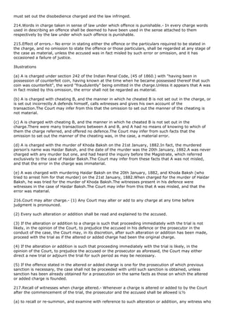 must set out the disobedience charged and the law infringed.

214.Words in charge taken in sense of law under which offence is punishable.- In every charge words
used in describing an offence shall be deemed to have been used in the sense attached to them
respectively by the law under which such offence is punishable.

215.Effect of errors.- No error in stating either the offence or the particulars required to be stated in
the charge, and no omission to state the offence or those particulars, shall be regarded at any stage of
the case as material, unless the accused was in fact misled by such error or omission, and it has
occasioned a failure of justice.

Illustrations

(a) A is charged under section 242 of the Indian Penal Code, (45 of 1860.) with "having been in
possession of counterfeit coin, having known at the time when he became possessed thereof that such
coin was counterfeit", the word "fraudulently" being omitted in the charge.Unless it appears that A was
in fact misled by this omission, the error shall not be regarded as material.

(b) A is charged with cheating B, and the manner in which he cheated B is not set out in the charge, or
is set out incorrectly.A defends himself, calls witnesses and gives his own account of the
transaction.The Court may infer from this that the omission to set out the manner of the cheating is
not material.

(c) A is charged with cheating B, and the manner in which he cheated B is not set out in the
charge.There were many transactions between A and B, and A had no means of knowing to which of
them the charge referred, and offered no defence.The Court may infer from such facts that the
omission to set out the manner of the cheating was, in the case, a material error.

(d) A is charged with the murder of Khoda Baksh on the 21st January, 1882.In fact, the murdered
person's name was Haidar Baksh, and the date of the murder was the 20th January, 1882.A was never
charged with any murder but one, and had heard the inquiry before the Magistrate, which referred
exclusively to the case of Haidar Baksh.The Court may infer from these facts that A was not misled,
and that the error in the charge was immaterial.

(e) A was charged with murdering Haidar Baksh on the 20th January, 1882, and Khoda Baksh (who
tried to arrest him for that murder) on the 21st January, 1882.When charged for the murder of Haidar
Baksh, he was tried for the murder of Khoda Baksh.The witnesses present in his defence were
witnesses in the case of Haidar Baksh.The Court may infer from this that A was misled, and that the
error was material.

216.Court may alter charge.- (1) Any Court may alter or add to any charge at any time before
judgment is pronounced.

(2) Every such alteration or addition shall be read and explained to the accused.

(3) If the alteration or addition to a charge is such that proceeding immediately with the trial is not
likely, in the opinion of the Court, to prejudice the accused in his defence or the prosecutor in the
conduct of the case, the Court may, in its discretion, after such alteration or addition has been made,
proceed with the trial as if the altered or added charge had been the original charge.

(4) If the alteration or addition is such that proceeding immediately with the trial is likely, in the
opinion of the Court, to prejudice the accused or the prosecutor as aforesaid, the Court may either
direct a new trial or adjourn the trial for such period as may be necessary.

(5) If the offence stated in the altered or added charge is one for the prosecution of which previous
sanction is necessary, the case shall not be proceeded with until such sanction is obtained, unless
sanction has been already obtained for a prosecution on the same facts as those on which the altered
or added charge is founded.

217.Recall of witnesses when charge altered.- Whenever a charge is altered or added to by the Court
after the commencement of the trial, the prosecutor and the accused shall be allowed ï¿½

(a) to recall or re-summon, and examine with reference to such alteration or addition, any witness who
 