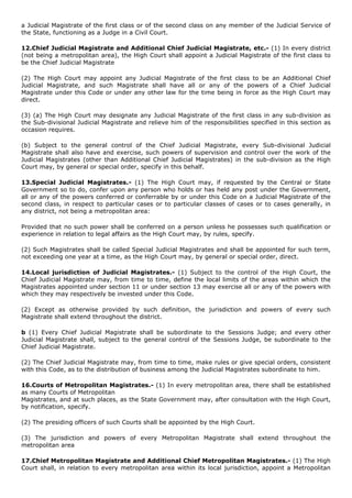a Judicial Magistrate of the first class or of the second class on any member of the Judicial Service of
the State, functioning as a Judge in a Civil Court.

12.Chief Judicial Magistrate and Additional Chief Judicial Magistrate, etc.- (1) In every district
(not being a metropolitan area), the High Court shall appoint a Judicial Magistrate of the first class to
be the Chief Judicial Magistrate

(2) The High Court may appoint any Judicial Magistrate of the first class to be an Additional Chief
Judicial Magistrate, and such Magistrate shall have all or any of the powers of a Chief Judicial
Magistrate under this Code or under any other law for the time being in force as the High Court may
direct.

(3) (a) The High Court may designate any Judicial Magistrate of the first class in any sub-division as
the Sub-divisional Judicial Magistrate and relieve him of the responsibilities specified in this section as
occasion requires.

(b) Subject to the general control of the Chief Judicial Magistrate, every Sub-divisional Judicial
Magistrate shall also have and exercise, such powers of supervision and control over the work of the
Judicial Magistrates (other than Additional Chief Judicial Magistrates) in the sub-division as the High
Court may, by general or special order, specify in this behalf.

13.Special Judicial Magistrates.- (1) The High Court may, if requested by the Central or State
Government so to do, confer upon any person who holds or has held any post under the Government,
all or any of the powers conferred or conferrable by or under this Code on a Judicial Magistrate of the
second class, in respect to particular cases or to particular classes of cases or to cases generally, in
any district, not being a metropolitan area:

Provided that no such power shall be conferred on a person unless he possesses such qualification or
experience in relation to legal affairs as the High Court may, by rules, specify.

(2) Such Magistrates shall be called Special Judicial Magistrates and shall be appointed for such term,
not exceeding one year at a time, as the High Court may, by general or special order, direct.

14.Local jurisdiction of Judicial Magistrates.- (1) Subject to the control of the High Court, the
Chief Judicial Magistrate may, from time to time, define the local limits of the areas within which the
Magistrates appointed under section 11 or under section 13 may exercise all or any of the powers with
which they may respectively be invested under this Code.

(2) Except as otherwise provided by such definition, the jurisdiction and powers of every such
Magistrate shall extend throughout the district.

b (1) Every Chief Judicial Magistrate shall be subordinate to the Sessions Judge; and every other
Judicial Magistrate shall, subject to the general control of the Sessions Judge, be subordinate to the
Chief Judicial Magistrate.

(2) The Chief Judicial Magistrate may, from time to time, make rules or give special orders, consistent
with this Code, as to the distribution of business among the Judicial Magistrates subordinate to him.

16.Courts of Metropolitan Magistrates.- (1) In every metropolitan area, there shall be established
as many Courts of Metropolitan
Magistrates, and at such places, as the State Government may, after consultation with the High Court,
by notification, specify.

(2) The presiding officers of such Courts shall be appointed by the High Court.

(3) The jurisdiction and powers of every Metropolitan Magistrate shall extend throughout the
metropolitan area

17.Chief Metropolitan Magistrate and Additional Chief Metropolitan Magistrates.- (1) The High
Court shall, in relation to every metropolitan area within its local jurisdiction, appoint a Metropolitan
 