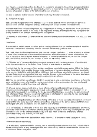 may have been examined, unless the Court, for reasons to be recorded in writing, considers that the
prosecutor or the accused, as the case may be, desires to recall or re-examine such witness for the
purpose of vexation or delay or for defeating the ends of justice;

(b) also to call any further witness whom the Court may think to be material.

B.- Joinder of charges

218.Separate charges for distinct offences.- (1) For every distinct offence of which any person is
accused there shall be a separate charge, and every such charge shall be tried separately:

Provided that where the accused person, by an application in writing, so desires and the Magistrate is
of opinion that such person is not likely to be prejudiced thereby, the Magistrate may try together all
or any number of the charges framed against such person.

(2) Nothing in sub-section (1) shall affect the operation of the provisions of sections 219, 220, 221 and
223.

Illustration

A is accused of a theft on one occasion, and of causing grievous hurt on another occasion.A must be
separately charged and separately tried for the theft and causing grievous hurt.

219.Three offences of same kind within year may be charged together.- (1) When a person is accused
of more offences than one of the same kind committed within the space of twelve months from the
first to the last of such offences, whether in respect of the same person or not, he may be charged
with, and tried at one trial for, any number of them not exceeding three.

(2) Offences are of the same kind when they are punishable with the same amount of punishment
under the same section of the Indian Penal Code or of any special or local law:

Provided that, for the purposes of this section, an offence punishable under section 379 of the Indian
Penal Code(45 of 1860) shall be deemed to be an offence of the same kind as an offence punishable
under section 380 of the said Code,(45 of 1860) and that an offence punishable under any section of
the said Code, or of any special or local law, shall be deemed to be an offence of the same kind as an
attempt to commit such offence, when such an attempt is an offence.

220.Trial for more than one offence.- (1) If, in one series of acts so connected together as to form the
same transaction, more offences than one are committed by the same person, he may be charged
with, and tried at one trial for, every such offence.

(2) When a person charged with one or more offences of criminal breach of trust or dishonest
misappropriation of property as provided in sub-section (2) of section 212 or in sub-section (1) of
section 219, is accused of committing, for the purpose of facilitating or concealing the commission of
that offence or those offences, one or more offences of falsification of accounts, he may be charged
with, and tried at one trial for, every such offence.

(3) If the acts alleged constitute an offence falling within two or more separate definitions of any law in
force for the time being by which offences are defined or punished, the person accused of them may
be charged with, and tried at one trial for, each of such offences.

(4) If several acts, of which one or more than one would by itself or themselves constitute an offence,
constitute when combined a different offence, the person accused of them may be charged with, and
tried at one trial for the offence constituted by such acts when combined, and for any offence
constituted by any one, or more, of such acts.

(5) Nothing contained in this section shall affect section 71 of the Indian Penal Code(45 of 1860).

Illustrations to sub-section (1)

(a) A rescues B, a person in lawful custody, and in so doing causes grievous hurt to C, a constable in
whose custody B was.A may be charged with, and convicted of, offences under sections 225 and 333
of the Indian Penal Code(45 of 1860).
 