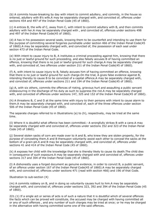 (b) A commits house-breaking by day with intent to commit adultery, and commits, in the house so
entered, adultery with B's wife.A may be separately charged with, and convicted of, offences under
sections 454 and 497 of the Indian Penal Code (45 of 1860).

(c) A entices B, the wife of C, away from C, with intent to commit adultery with B, and then commits
adultery with her.A may be separately charged with , and convicted of, offences under sections 498
and 497 of the Indian Penal Code(45 of 1860).

(d) A has in his possession several seals, knowing them to be counterfeit and intending to use them for
the purpose of committing several forgeries punishable under section 466 of the Indian Penal Code(45
of 1860).A may be separately charged with, and convicted of, the possession of each seal under
section 473 of the Indian Penal Code.

(e) With intent to cause injury to B, A institutes a criminal proceeding against him, knowing that there
is no just or lawful ground for such proceeding, and also falsely accuses B of having committed an
offence, knowing that there is no just or lawful ground for such charge.A may be separately charged
with, and convicted of, two offences under section 211 of the Indian Penal Code(45 of 1860).

(f) A, with intent to cause injury to B, falsely accuses him of having committed an offence, knowing
that there is no just or lawful ground for such charge.On the trial, A gives false evidence against B,
intending thereby to cause B to be convicted of a capital offence.A may be separately charged with,
and convicted of, offences under sections 211 and 194 of the Indian Penal Code(45 of 1860).

(g) A, with six others, commits the offences of rioting, grievous hurt and assaulting a public servant
endeavouring in the discharge of his duty as such to suppress the riot.A may be separately charged
with, and convicted of offences under sections 147, 325 and 152 of the Indian Penal Code(45 of 1860).

(h) A threatens B, C and D at the same time with injury to their persons with intent to cause alarm to
them.A may be separately charged with, and convicted of, each of the three offences under section
506 of the Indian Penal Code (45 of 1860).

The separate charges referred to in Illustrations (a) to (h), respectively, may be tried at the same
time.

(I) Where it is doubtful what offence has been committed.- A wrongfully strikes B with a cane.A may
be separately charged with and convicted of, offences under sections 352 and 323 of the Indian Penal
Code (45 of 1860).

(j) Several stolen sacks of corn are made over to A and B, who knew they are stolen property, for the
purpose of concealing them.A and B thereupon voluntarily assist each other to conceal the sacks at the
bottom of a grain-pit.A and B may be separately charged with, and convicted of, offences under
sections 41 and 414 of the Indian Penal Code (45 of 1860).

(k) A exposes her child with the knowledge that she is thereby likely to cause its death.The child dies
in consequence of such exposure.A may be separately charged with and convicted of, offences under
sections 317 and 304 of the Indian Penal Code (45 of 1860).

(l) A dishonestly uses a forged document as genuine evidence, in order to convict B, a public servant,
of an offence under section 167 of the Indian Penal Code(45 of 1860).A may be separately charged
with, and convicted of, offences under sections 471 (read with section 466) and 196 of that Code.

Illustration to sub-section (4)

(m) A commits robbery on B, and in doing so voluntarily causes hurt to him.A may be separately
charged with, and convicted of, offences under sections 323, 392 and 394 of the Indian Penal Code (45
of 1860).

221.(1) If a single act or series of acts is of such a nature that it is doubtful which of several offences
the facts which can be proved will constitute, the accused may be charged with having committed all
or any of such offences , and any number of such charges may be tried at once; or he may be charged
in the alternative with having committed some one of the said offences.
 