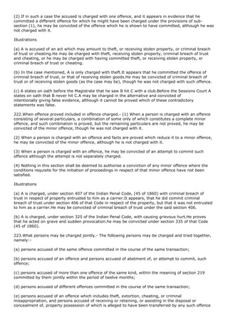 (2) If in such a case the accused is charged with one offence, and it appears in evidence that he
committed a different offence for which he might have been charged under the provisions of sub-
section (1), he may be convicted of the offence which he is shown to have committed, although he was
not charged with it.

Illustrations

(a) A is accused of an act which may amount to theft, or receiving stolen property, or criminal breach
of trust or cheating.He may be charged with theft, receiving stolen property, criminal breach of trust
and cheating, or he may be charged with having committed theft, or receiving stolen property, or
criminal breach of trust or cheating.

(b) In the case mentioned, A is only charged with theft.It appears that he committed the offence of
criminal breach of trust, or that of receiving stolen goods.He may be convicted of criminal breach of
trust or of receiving stolen goods (as the case may be), though he was not charged with such offence.

(c) A states on oath before the Magistrate that he saw B hit C with a club.Before the Sessions Court A
states on oath that B never hit C.A may be charged in the alternative and convicted of
intentionally giving false evidence, although it cannot be proved which of these contradictory
statements was false.

222.When offence proved included in offence charged.- (1) When a person is charged with an offence
consisting of several particulars, a combination of some only of which constitutes a complete minor
offence, and such combination is proved, but the remaining particulars are not proved, he may be
convicted of the minor offence, though he was not charged with it.

(2) When a person is charged with an offence and facts are proved which reduce it to a minor offence,
he may be convicted of the minor offence, although he is not charged with it.

(3) When a person is charged with an offence, he may be convicted of an attempt to commit such
offence although the attempt is not separately charged.

(4) Nothing in this section shall be deemed to authorise a conviction of any minor offence where the
conditions requisite for the initiation of proceedings in respect of that minor offence have not been
satisfied.

Illustrations

(a) A is charged, under section 407 of the Indian Penal Code, (45 of 1860) with criminal breach of
trust in respect of property entrusted to him as a carrier.It appears, that he did commit criminal
breach of trust under section 406 of that Code in respect of the property, but that it was not entrusted
to him as a carrier.He may be convicted of criminal breach of trust under the said section 406.

(b) A is charged, under section 325 of the Indian Penal Code, with causing grievous hurt.He proves
that he acted on grave and sudden provocation.he may be convicted under section 335 of that Code
(45 of 1860).

223.What persons may be charged jointly.- The following persons may be charged and tried together,
namely:-

(a) persons accused of the same offence committed in the course of the same transaction;

(b) persons accused of an offence and persons accused of abetment of, or attempt to commit, such
offence;

(c) persons accused of more than one offence of the same kind, within the meaning of section 219
committed by them jointly within the period of twelve months;

(d) persons accused of different offences committed in the course of the same transaction;

(e) persons accused of an offence which includes theft, extortion, cheating, or criminal
misappropriation, and persons accused of receiving or retaining, or assisting in the disposal or
concealment of, property possession of which is alleged to have been transferred by any such offence
 