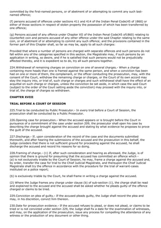 committed by the first-named persons, or of abetment of or attempting to commit any such last-
named offence;

(f) persons accused of offences under sections 411 and 414 of the Indian Penal Code(45 of 1860) or
either of those sections in respect of stolen property the possession of which has been transferred by
one offence;

(g) Persons accused of any offence under Chapter XII of the Indian Penal Code(45 of1860) relating to
counterfeit coin and persons accused of any other offence under the said Chapter relating to the same
coin, or of abetment of or attempting to commit any such offence; and the provisions contained in the
former part of this Chapter shall, so far as may be, apply to all such charges:

Provided that where a number of persons are charged with separate offences and such persons do not
fall within any of the categories specified in this section, the Magistrate may, if such persons by an
application in writing, so desire, and if he is satisfied that such persons would not be prejudicially
affected thereby, and it is expedient so to do, try all such persons together.

224.Withdrawal of remaining charges on conviction on one of several charges.- When a charge
containing more heads than one is framed against the same person, and when a conviction has been
had on one or more of them, the complainant, or the officer conducting the prosecution, may, with the
consent of the Court, withdraw the remaining charge or charges, or the Court of its own accord may
stay the inquiry into, or trial of, such charge or charges and such withdrawal shall have the effect of an
acquittal on such charge or charges, unless the conviction be set aside, in which case the said Court
(subject to the order of the Court setting aside the conviction) may proceed with the inquiry into, or
trial of, the charge of charges so withdrawn.

CHAPTER XVIII

TRIAL BEFORE A COURT OF SESSION

225.Trial to be conducted by Public Prosecutor.- In every trial before a Court of Session, the
prosecution shall be conducted by a Public Prosecutor.

226.Opening case for prosecution.- When the accused appears or is brought before the Court in
pursuance of a commitment of the case under section 209, the prosecutor shall open his case by
describing the charge brought against the accused and stating by what evidence he proposes to prove
the guilt of the accused.

227.Discharge.- If, upon consideration of the record of the case and the documents submitted
therewith, and after hearing the submissions of the accused and the prosecution in this behalf, the
Judge considers that there is not sufficient ground for proceeding against the accused, he shall
discharge the accused and record his reasons for so doing.

228.Framing of charge.- (1) If, after such consideration and hearing as aforesaid, the Judge, is of
opinion that there is ground for presuming that the accused has committed an offence which -
(a) is not exclusively triable by the Court of Session, he may, frame a charge against the accused and,
by order, transfer the case for trial to the Chief Judicial Magistrate, and thereupon the Chief Judicial
Magistrate shall try the offence in accordance with the procedure for the trial of warrant-cases
instituted on a police report;

(b) is exclusively triable by the Court, he shall frame in writing a charge against the accused.

(2) Where the Judge frames any charge under clause (b) of sub-section (1), the charge shall be read
and explained to the accused and the accused shall be asked whether he pleads guilty of the offence
charged or claims to be tried.

229.Conviction on plea of guilty.- If the accused pleads guilty, the Judge shall record the plea and
may, in his discretion, convict him thereon.

230.Date for prosecution evidence.- If the accused refuses to plead, or does not plead, or claims to be
tried or is not convicted under section 229, the Judge shall fix a date for the examination of witnesses,
and may, on the application of the prosecution, issue any process for compelling the attendance of any
witness or the production of any document or other thing.
 