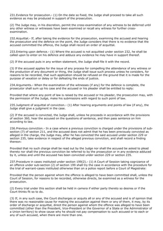 231.Evidence for prosecution.- (1) On the date so fixed, the Judge shall proceed to take all such
evidence as may be produced in support of the prosecution.

(2) The Judge may, in his discretion, permit the cross-examination of any witness to be deferred until
any other witness or witnesses have been examined or recall any witness for further cross-
examination.

232.Acquittal.- If, after taking the evidence for the prosecution, examining the accused and hearing
the prosecution and the defence on the point, the Judge considers that there is no evidence that the
accused committed the offence, the Judge shall record an order of acquittal.

233.Entering upon defence.- (1) Where the accused is not acquitted under section 232, he shall be
called upon to enter on his defence and adduce any evidence he may have in support thereof.

(2) If the accused puts in any written statement, the Judge shall file it with the record.

(3) If the accused applies for the issue of any process for compelling the attendance of any witness or
the production of any document or thing, the Judge shall issue such process unless he considers, for
reasons to be recorded, that such application should be refused on the ground that it is made for the
purpose of vexation or delay or for defeating the ends of justice.

234.Arguments.- When the examination of the witnesses (if any) for the defence is complete, the
prosecutor shall sum up his case and the accused or his pleader shall be entitled to reply:

Provided that where any point of law is raised by the accused or his pleader, the prosecution may, with
the permission of the Judge, make his submissions with regard to such point of law.

235.Judgment of acquittal of conviction.- (1) After hearing arguments and points of law (if any), the
Judge shall give a judgment in the case.

(2) If the accused is convicted, the Judge shall, unless he proceeds in accordance with the provisions
of section 360, hear the accused on the questions of sentence, and then pass sentence on him
according to law.

236.Previous conviction.- In a case where a previous conviction is charged under the provisions of sub-
section (7) of section 211, and the accused does not admit that he has been previously convicted as
alleged in the charge, the Judge may, after he has convicted the said accused under section 229 or
section 235, take evidence in respect of the alleged previous conviction, and shall record a finding
thereon:

Provided that no such charge shall be read out by the Judge nor shall the accused be asked to plead
thereto nor shall the previous conviction be referred to by the prosecution or in any evidence adduced
by it, unless and until the accused has been convicted under section 229 or section 235.

237.Procedure in cases instituted under section 199(2).- (1) A Court of Session taking cognizance of
an offence under sub-section (2) of section 199 shall try the case in accordance with the procedure for
the trial of warrant-cases instituted otherwise than on a police report before a Court of Magistrate:

Provided that the person against whom the offence is alleged to have been committed shall, unless the
Court of Session, for reasons to be recorded, otherwise directs, be examined as a witness for the
prosecution.

(2) Every trial under this section shall be held in camera if either party thereto so desires or if the
Court thinks fit so to do.

(3) If, in any such case, the Court discharges or acquits all or any of the accused and is of opinion that
there was no reasonable cause for making the accusation against them or any of them, it may, by its
order of discharge or acquittal, direct the person against whom the offence was alleged to have been
committed (other than the President, Vice-President or the Governor of a State or the Administrator of
a Union territory) to show cause why he should not pay compensation to such accused or to each or
any of such accused, when there are more than one.
 