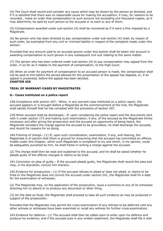 (4) The Court shall record and consider any cause which may be shown by the person so directed, and
if it is satisfied that there was no reasonable cause for making the accusation, it may, for reasons to be
recorded , make an order that compensation to such amount not exceeding one thousand rupees, as it
may determine, be paid by such person to the accused or to each or any of them.

(5) Compensation awarded under sub-section (4) shall be recovered as if it were a fine imposed by a
Magistrate.

(6) No person who has been directed to pay compensation under sub-section (4) shall, by reason of
such order, be exempted from any civil or criminal liability in respect of the complaint made under this
section:

Provided that any amount paid to an accused person under this section shall be taken into account in
awarding compensation to such person in any subsequent civil suit relating to the same matter.

(7) The person who has been ordered under sub-section (4) to pay compensation may appeal from the
order, in so far as it relates to the payment of compensation, to the High Court.

(8) When an order for payment of compensation to an accused person is made, the compensation shall
not be paid to him before the period allowed for the presentation of the appeal has elapsed, or, if an
appeal is presented, before the appeal has been decided.
CHAPTER XIX

TRIAL OF WARRANT-CASES BY MAGISTRATES

A.- Cases instituted on a police report

238.Compliance with section 207.- When, in any warrant-case instituted on a police report, the
accused appears or is brought before a Magistrate at the commencement of the trial, the Magistrate
shall satisfy himself that he has complied with the provisions of section 207.

239.When accused shall be discharged.- If, upon considering the police report and the documents sent
with it under section 173 and making such examination, if any, of the accused as the Magistrate thinks
necessary and after giving the prosecution and the accused an opportunity of being heard, the
Magistrate considers the charge against the accused to be groundless, he shall discharge the accused,
and record his reasons for so doing.

240.Framing of charge.- (1) If, upon such consideration, examination, if any, and hearing, the
Magistrate is of opinion that there is ground for presuming that the accused has committed an offence
triable under this Chapter, which such Magistrate is competent to try and which, in his opinion, could
be adequately punished by him, he shall frame in writing a charge against the accused.

(2) The charge shall then be read and explained to the accused, and he shall be asked whether he
pleads guilty of the offence charged or claims to be tried.

241.Conviction on plea of guilty.- If the accused pleads guilty, the Magistrate shall record the plea and
may, in his discretion, convict him thereon.

242.Evidence for prosecution.- (1) If the accused refuses to plead or does not plead, or claims to be
tried or the Magistrate does not convict the accused under section 241, the Magistrate shall fix a date
for the examination of witnesses.

(2) The Magistrate may, on the application of the prosecution, issue a summons to any of its witnesses
directing him to attend or to produce any document or other thing.

(3) On the date so fixed, the Magistrate shall proceed to take all such evidence as may be produced in
support of the prosecution:

Provided that the Magistrate may permit the cross-examination of any witness to be deferred until any
other witness or witnesses have been examined or recall any witness for further cross-examination.

243.Evidence for defence.- (1) The accused shall then be called upon to enter upon his defence and
produce his evidence; and if the accused puts in any written statement, the Magistrate shall file it with
 