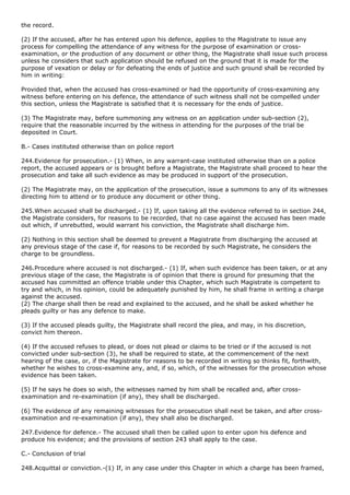 the record.

(2) If the accused, after he has entered upon his defence, applies to the Magistrate to issue any
process for compelling the attendance of any witness for the purpose of examination or cross-
examination, or the production of any document or other thing, the Magistrate shall issue such process
unless he considers that such application should be refused on the ground that it is made for the
purpose of vexation or delay or for defeating the ends of justice and such ground shall be recorded by
him in writing:

Provided that, when the accused has cross-examined or had the opportunity of cross-examining any
witness before entering on his defence, the attendance of such witness shall not be compelled under
this section, unless the Magistrate is satisfied that it is necessary for the ends of justice.

(3) The Magistrate may, before summoning any witness on an application under sub-section (2),
require that the reasonable incurred by the witness in attending for the purposes of the trial be
deposited in Court.

B.- Cases instituted otherwise than on police report

244.Evidence for prosecution.- (1) When, in any warrant-case instituted otherwise than on a police
report, the accused appears or is brought before a Magistrate, the Magistrate shall proceed to hear the
prosecution and take all such evidence as may be produced in support of the prosecution.

(2) The Magistrate may, on the application of the prosecution, issue a summons to any of its witnesses
directing him to attend or to produce any document or other thing.

245.When accused shall be discharged.- (1) If, upon taking all the evidence referred to in section 244,
the Magistrate considers, for reasons to be recorded, that no case against the accused has been made
out which, if unrebutted, would warrant his conviction, the Magistrate shall discharge him.

(2) Nothing in this section shall be deemed to prevent a Magistrate from discharging the accused at
any previous stage of the case if, for reasons to be recorded by such Magistrate, he considers the
charge to be groundless.

246.Procedure where accused is not discharged.- (1) If, when such evidence has been taken, or at any
previous stage of the case, the Magistrate is of opinion that there is ground for presuming that the
accused has committed an offence triable under this Chapter, which such Magistrate is competent to
try and which, in his opinion, could be adequately punished by him, he shall frame in writing a charge
against the accused.
(2) The charge shall then be read and explained to the accused, and he shall be asked whether he
pleads guilty or has any defence to make.

(3) If the accused pleads guilty, the Magistrate shall record the plea, and may, in his discretion,
convict him thereon.

(4) If the accused refuses to plead, or does not plead or claims to be tried or if the accused is not
convicted under sub-section (3), he shall be required to state, at the commencement of the next
hearing of the case, or, if the Magistrate for reasons to be recorded in writing so thinks fit, forthwith,
whether he wishes to cross-examine any, and, if so, which, of the witnesses for the prosecution whose
evidence has been taken.

(5) If he says he does so wish, the witnesses named by him shall be recalled and, after cross-
examination and re-examination (if any), they shall be discharged.

(6) The evidence of any remaining witnesses for the prosecution shall next be taken, and after cross-
examination and re-examination (if any), they shall also be discharged.

247.Evidence for defence.- The accused shall then be called upon to enter upon his defence and
produce his evidence; and the provisions of section 243 shall apply to the case.

C.- Conclusion of trial

248.Acquittal or conviction.-(1) If, in any case under this Chapter in which a charge has been framed,
 
