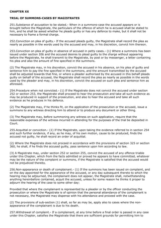 CHAPTER XX

TRIAL OF SUMMONS-CASES BY MAGISTRATES

251.Substance of accusation to be stated.- When in a summons-case the accused appears or is
brought before the Magistrate, the particulars of the offence of which he is accused shall be stated to
him, and he shall be asked whether he pleads guilty or has any defence to make, but it shall not be
necessary to frame a formal charge.

252.Conviction on plea of guilty.- If the accused pleads guilty, the Magistrate shall record the plea as
nearly as possible in the words used by the accused and may, in his discretion, convict him thereon.

253.Conviction on plea of guilty in absence of accused in petty cases.- (1) Where a summons has been
issued under section 206 and the accused desires to plead guilty to the charge without appearing
before the Magistrate, he shall transmit to the Magistrate, by post or by messenger, a letter containing
his plea and also the amount of fine specified in the summons.

(2) The Magistrate may, in his discretion, convict the accused in his absence, on his plea of guilty and
sentence him to pay the fine specified in the summons, and the amount transmitted by the accused
shall be adjusted towards that fine, or where a pleader authorised by the accused in this behalf pleads
guilty on behalf of the accused, the Magistrate shall record the plea as nearly as possible in the words
used by the pleader and may, in his discretion, convict the accused on such plea and sentence him as
aforesaid.

254.Procedure when not convicted.- (1) If the Magistrate does not convict the accused under section
252 or section 253, the Magistrate shall proceed to hear the prosecution and take all such evidence as
may be produced in support of the prosecution, and also to hear the accused and take all such
evidence as he produces in his defence.

(2) The Magistrate may, if he thinks fit, on the application of the prosecution or the accused, issue a
summons to any witness directing him to attend or to produce any document or other thing.

(3) The Magistrate may, before summoning any witness on such application, require that the
reasonable expenses of the witness incurred in attending for the purposes of the trial be deposited in
Court.

255.Acquittal or conviction.- (1) If the Magistrate, upon taking the evidence referred to in section 254
and such further evidence, if any, as he may, of his own motion, cause to be produced, finds the
accused not guilty, he shall record an order of acquittal.

(2) Where the Magistrate does not proceed in accordance with the provisions of section 325 or section
360, he shall, if he finds the accused guilty, pass sentence upon him according to law.

(3) A Magistrate may, under section 252 or section 255, convict the accused of any offence triable
under this Chapter, which from the facts admitted or proved he appears to have committed, whatever
may be the nature of the complaint or summons, if the Magistrate is satisfied that the accused would
not be prejudiced thereby.

256.Non-appearance or death of complainant.- (1) If the summons has been issued on complaint, and
on the day appointed for the appearance of the accused, or any day subsequent thereto to which the
hearing may be adjourned, the complainant does not appear, the Magistrate shall, notwithstanding
anything hereinbefore contained, acquit the accused, unless for some reason he thinks it proper to
adjourn the hearing of the case to some other day:

Provided that where the complainant is represented by a pleader or by the officer conducting the
prosecution or where the Magistrate is of opinion that the personal attendance of the complainant is
not necessary, the Magistrate may dispense with his attendance and proceed with the case.

(2) The provisions of sub-section (1) shall, so far as may be, apply also to cases where the non-
appearance of the complainant is due to his death.

257.Withdrawal of complaint.- If a complainant, at any time before a final order is passed in any case
under this Chapter, satisfies the Magistrate that there are sufficient grounds for permitting him to
 
