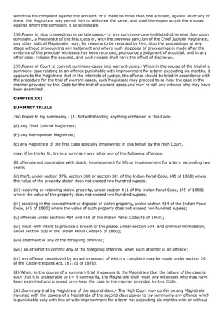 withdraw his complaint against the accused, or if there be more than one accused, against all or any of
them, the Magistrate may permit him to withdraw the same, and shall thereupon acquit the accused
against whom the complaint is so withdrawn.

258.Power to stop proceedings in certain cases.- In any summons-case instituted otherwise than upon
complaint, a Magistrate of the first class or, with the previous sanction of the Chief Judicial Magistrate,
any other Judicial Magistrate, may, for reasons to be recorded by him, stop the proceedings at any
stage without pronouncing any judgment and where such stoppage of proceedings is made after the
evidence of the principal witnesses has been recorded, pronounce a judgment of acquittal, and in any
other case, release the accused, and such release shall have the effect of discharge.

259.Power of Court to convert summons-cases into warrant-cases.- When in the course of the trial of a
summons-case relating to an offence punishable with imprisonment for a term exceeding six months, it
appears to the Magistrate that in the interests of justice, the offence should be tried in accordance with
the procedure for the trial of warrant-cases, such Magistrate may proceed to re-hear the case in the
manner provided by this Code for the trial of warrant-cases and may re-call any witness who may have
been examined.

CHAPTER XXI

SUMMARY TRIALS

260.Power to try summarily.- (1) Notwithstanding anything contained in this Code-

(a) any Chief Judicial Magistrate;

(b) any Metropolitan Magistrate;

(c) any Magistrate of the first class specially empowered in this behalf by the High Court,

may, if he thinks fit, try in a summary way all or any of the following offences:

(I) offences not punishable with death, imprisonment for life or imprisonment for a term exceeding two
years;

(ii) theft, under section 379, section 380 or section 381 of the Indian Penal Code, (45 of 1860) where
the value of the property stolen does not exceed two hundred rupees;

(iii) receiving or retaining stolen property, under section 411 of the Indian Penal Code, (45 of 1860)
where the value of the property does not exceed two hundred rupees;

(iv) assisting in the concealment or disposal of stolen property, under section 414 of the Indian Penal
Code, (45 of 1860) where the value of such property does not exceed two hundred rupees;

(v) offences under sections 454 and 456 of the Indian Penal Code(45 of 1860);

(vi) insult with intent to provoke a breach of the peace, under section 504, and criminal intimidation,
under section 506 of the Indian Penal Code(45 of 1860);

(vii) abetment of any of the foregoing offences;

(viii) an attempt to commit any of the foregoing offences, when such attempt is an offence;

(ix) any offence constituted by an act in respect of which a complaint may be made under section 20
of the Cattle-trespass Act, 1871(1 of 1871).

(2) When, in the course of a summary trial it appears to the Magistrate that the nature of the case is
such that it is undesirable to try it summarily, the Magistrate shall recall any witnesses who may have
been examined and proceed to re-hear the case in the manner provided by this Code.

261.Summary trial by Magistrate of the second class.- The High Court may confer on any Magistrate
invested with the powers of a Magistrate of the second class power to try summarily any offence which
is punishable only with fine or with imprisonment for a term not exceeding six months with or without
 
