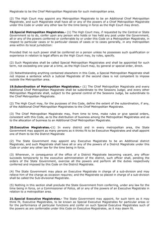 Magistrate to be the Chief Metropolitan Magistrate for such metropolitan area.

(2) The High Court may appoint any Metropolitan Magistrate to be an Additional Chief Metropolitan
Magistrate, and such Magistrate shall have all or any of the powers of a Chief Metropolitan Magistrate
under this Code or under any other law for the time being in force as the High Court may direct.

18.Special Metropolitan Magistrates.- (1) The High Court may, if requested by the Central or State
Government so to do, confer upon any person who holds or has held any post under the Government,
all or any of the powers conferred or conferrable by or under this Code on a Metropolitan Magistrate, in
respect to particular cases or to particular classes of cases or to cases generally, in any metropolitan
area within its local jurisdiction:

Provided that no such power shall be conferred on a person unless he possesses such qualification or
experience in relation to legal affairs as the High Court may, by rules, specify.

(2) Such Magistrates shall be called Special Metropolitan Magistrates and shall be appointed for such
term, not exceeding one year at a time, as the High Court may, by general or special order, direct.

(3) Notwithstanding anything contained elsewhere in this Code, a Special Metropolitan Magistrate shall
not impose a sentence which a Judicial Magistrate of the second class is not competent to impose
outside the Metropolitan area.

19.Subordination of Metropolitan Magistrates.- (1) The Chief Metropolitan Magistrate and every
Additional Chief Metropolitan Magistrate shall be subordinate to the Sessions Judge; and every other
Metropolitan Magistrate shall, subject to the general control of the Sessions Judge, be subordinate to
the Chief Metropolitan Magistrate.

(2) The High Court may, for the purposes of this Code, define the extent of the subordination, if any,
of the Additional Chief Metropolitan Magistrates to the Chief Metropolitan Magistrate.

(3) The Chief Metropolitan Magistrate may, from time to time, make rules or give special orders,
consistent with this Code, as to the distribution of business among the Metropolitan Magistrates and as
to the allocation of business to an Additional Chief Metropolitan Magistrate.

20.Executive Magistrates.-(1) In every district and in every metropolitan area, the State
Government may appoint as many persons as it thinks fit to be Executive Magistrates and shall appoint
one of them to be the District Magistrate

(2) The State Government may appoint any Executive Magistrate to be an Additional district
Magistrate, and such Magistrate shall have all or any of the powers of a District Magistrate under this
Code or under any other law for the time being in force.

(3) Whenever, in consequence of the office of a District Magistrate becoming vacant, any officer
succeeds temporarily to the executive administration of the district, such officer shall, pending the
orders of the State Government, exercise all the powers and perform all the duties respectively
conferred and imposed by this Code on the District Magistrate.

(4) The State Government may place an Executive Magistrate in charge of a sub-division and may
relieve him of the charge as occasion requires; and the Magistrate so placed in charge of a sub-division
shall be called the Sub-divisional Magistrate.

(5) Nothing in this section shall preclude the State Government from conferring, under any law for the
time being in force, on a Commissioner of Police, all or any of the powers of an Executive Magistrate in
relation to a metropolitan area.

21.Special Executive Magistrates.- The State Government may appoint, for such term as it may
think fit, Executive Magistrates, to be known as Special Executive Magistrates for particular areas or
for the performance of particular functions and confer on such Special Executive Magistrates such of
the powers as are conferrable under this Code on Executive Magistrates, as it may deem fit.
 