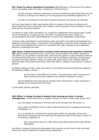 267. Power to require attendance of prisoner:-(1) Whenever, in the course of an inquiry,
trial or proceeding under this Code, it appears to a Criminal Court,-

       (a) that a person confined or detained in a prison should be brought before the Court for
       answer to a charge of an offence, or for the purpose any proceedings against him, or

       (b) that it is necessary for the ends of justice to examine such person as a witness,

the Court may make an order requiring the officer in charge of the prison to produce such
person before the Court answering to the charge or for the purpose of such proceed or, as the
case may be, for giving evidence.

(2) Where an order under sub-section (1) is made by a Magistrate of the second class, it shall
not be forwarded to, or acted upon by, the officer in charge of the prison unless it is
countersigned by the Chief Judicial Magistrate, to whom such Magistrate is subordinate.

(3) Every order submitted for countersigning under sub-section (2) shall be accompanied by a
statement of the facts which, in the opinion of the Magistrate, render the order necessary, and
the Chief Judicial Magistrate to whom it is submitted may, after considering such statement,
decline to countersign the order.

268. Power of State Government to exclude certain persons from operation of Section
267 -(1) The State Government may, at any time, having regard to the matter specified in
sub-section (2), by general or special order, direct that any person or class of persons shall not
be removed from the prison in which he or they may be confined or detained, and thereupon,
so long as the order remains in force, no order made under Section 267, whether before or
after the order of the State Government, shall have effect in respect of such person or class of
persons.

(2) Before making an order under sub-section (1), the State Government shall have regard to
the following matters, namely :--

               (a) the nature of the offence for which, or the grounds on which, the person or
               class of persons has been ordered to be confined or detained in prison;

       (b) the likelihood of the disturbance of public order if the person or class of persons is
       allowed to be removed from the prison;

(c) the public interest, generally.




269. Officer in charge of prison to abstain from carrying out order in certain
contingencies :- Where the person in respect of whom an order is made under Section 267 -

       (a) is by reason of sickness or infirmity unfit to be removed from the prison; or

       (b) is under committal for trial or under remand pending trial or pending a preliminary
       investigation; or

       (c) is in custody for a period which would expire before the expiration of the time
       required for complying with the order and for taking him back to the prison in which he
       is confined or detained; or

               (d) is a person to whom an order made by the State Government under Section
               268 applies,

the officer in charge of the prison shall abstain from carrying out the Court's order and shall
send to the Court a statement of reasons for so abstaining:
 