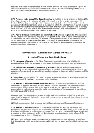 Provided that where the attendance of such person required for giving evidence at a place not
more than twenty five kilometres distant from the prison, the officer in charge of the prison
shall not so abstain for the reason mentioned in Clause (b).




270. Prisoner to be brought to Court in custody:- Subject to the provisions of Section 269,
the offices. charge of the prison shall, upon delivery of an order m under sub-section (1) of
Section 267 and duly countersign where necessary, under sub-section (2) thereof, cause the
person named in the order to be taken to the Court in which his attendance is required, so as to
be present there at the time mentioned in the order, and shall cause him to be kept in custody
in or near the Court until he has been examined or until the Court authorises him to be taken
back to the prison in which he was confined or detained.

271. Power to issue commission for examination of witness in prison :- The provisions
of this Chapter shall be without prejudice to the power of the Court to issue, under Section 284,
a commission for the examination, as witness, of any person confined or detained in a prison;
an the provisions of Part B of Chapter XXIII shall apply in relation to the examination on
commission of any such person in the prison as they apply in relation to the examination on
commission of any other person.




             CHAPTER XXIII : EVIDENCE IN INQUIRIES AND TRIALS

                    A - Mode of Taking and Recording Evidence

272. Language of Courts :- The State Government may determine what shall be, for
purposes of this Code, the language of each Court within the State other than the High Court.

273. Evidence to be taken in presence of accused:- Except as otherwise expressly
provided, all evidence taken in the course of the trial or other proceeding shall be taken in the
presence of the accused, or, when his personal attendance is dispensed with, in presence of his
pleader.

Explanation - In this Section, "accused" includes a person in relation to whom any proceeding
under Chapter VIII has been commenced under this Code.

274. Record in summons-cases and inquiries:-(1) In all summons-cases tried before a
Magistrate, in all inquiries under Sections 145 to 148 (both inclusive), and in all proceedings
under Section 446 otherwise than in the course of a trial, the Magistrate shall, as the
examination of each witness proceeds, make a memorandum of the substance of his evidence
in the language of the Court:

Provided that if the Magistrate is unable to make such memorandum himself, he shall, after
recording the reason of his inability, cause such memorandum to be made in writing or from his
dictation in open Court.

(2) Such memorandum shall be signed by the Magistrate and shall form part of the record.

275. Record in warrant-cases:-(1) In all warrant-cases tried before a Magistrate, the
evidence of each witness shall, as his examination proceeds, be taken down in writing either by
the Magistrate himself or by his dictation in open Court or, where he is unable to do so owing to
a physical or other incapacity, under his direction and superintendence, by an officer of the
Court appointed by him in this behalf.

(2) Where the Magistrate causes the evidence to he taken down, he shall record a certificate
that the evidence could not be taken down by himself for the reasons referred to in sub-section
(1).
 