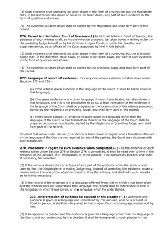 (3) Such evidence shall ordinarily be taken down in the form of a narrative; but the Magistrate
may, in his discretion take down or cause to be taken down, any part of such evidence in the
form of question and answer.

(4) The evidence so taken down shall be signed by the Magistrate and shall form part of the
record.

276. Record in trial before Court of Session:-(1) In all trials before a Court of Session, the
evidence of each witness shall, as his examination proceeds, be taken down in writing either by
the presiding Judge himself or by his dictation in open Court, or under his direction and
superintendence, by an officer of the Court appointed by him in this behalf.

(2) Such evidence shall ordinarily be taken down in the form of a narrative, but the presiding
Judge may, in his discretion, take down, or cause to be taken down, any part of such evidence
in the form of question and answer.

(3) The evidence so taken down shall be signed by the presiding Judge and shall form part of
the record.

277. Language of record of evidence:- In every case where evidence is taken down under
Sections 275 and 276:-

       (a) if the witness gives evidence in the language of the Court, it shall be taken down in
       that language;

       (b) if he gives evidence in any other language, it may, if practicable, be taken down in
       that language, and if it is not practicable to do so, a true translation of the evidence in
       the language of the Court shall be prepared as the examination of the witness proceeds,
       signed by the Magistrate or presiding Judge, and shall form part of the record;

       (c) where under Clause (b) evidence is taken down in a language other than the
       language of the Court, a true transaction thereof in the language of the Court shall be
       prepared as soon as practicable, signed by the Magistrate or presiding Judge, and shall
       form part of the record:

Provided that when under clause (b) evidence is taken down in English and a translation thereof
in the language of the Court is not required by any of the parties, the Court may dispense with
such translation.

278. Procedure in regard to such evidence when completed.--(1) As the evidence of each
witness taken under Section 275 or Section 276 is completed, it shall be read over to him in the
presence of the accused, if in attendance, or of his pleader, if he appears by pleader, and shall,
if necessary, be corrected.

(2) If the witness denies the correctness of any part of the evidence when the same is read
over to him, the Magistrate or presiding Judge may, instead of correcting the evidence, make a
memorandum thereon of the objection made to it by the witness, and shall add such remarks
as he thinks necessary.

(3) If the record of the evidence is in a language different from that in which it has been given
and the witness does not understand that language, the record shall be interpreted to him in
the language in which it was given, or in a language which he understands.

       279. Interpretation of evidence to accused or his pleader :-(1) Whenever any
       evidence is given in a language not understood by the accused, and he is present in
       Court in person, it shall be interpreted to him in open Court in a language understood by
       him.

(2) If he appears by pleader and the evidence is given in a language other than the language of
the Court, and not understood by the pleader, it shall be interpreted to such pleader in that
 