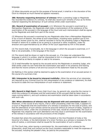 language.

(3) When documents are put for the purpose of formal proof, it shall be in the discretion of the
Court to interpret as much thereof as appears necessary.

280. Remarks respecting demeanour of witness:-When a presiding Judge or Magistrate
has recorded the evidence of a witness, he shall also record such remarks (if any) as he thinks
material respecting the demeanour of such witness whilst under examination.

281. Record of examination of accused :--(1) Whenever the accused is examined by a
Metropolitan Magistrate, the Magistrate shall make a memorandum of the substance of the
examination of the accused in the language of the Court and such memorandum shall be signed
by the Magistrate and shall form part of the record.

(2) Whenever the accused is examined by any Magistrate other than a Metropolitan Magistrate,
or by a Court of Session, the whole of such examination, including every question put to him
and every answer given by him, shall be recorded in full by the presiding Judge or Magistrate
himself or where he is unable to do so owing to a physical or other incapacity, under his
direction and superintendence by an officer of the Court appointed by him in this behalf.

(3) The record shall, if practicable, be in the language in which the accused is examined, or if
that is not practicable, in the language of the Court.

(4) The record shall be shown or read to the accused, or, if he does not understand the
language in which it is written, shall be interpreted to him in a language which he understands,
and he shall be at liberty to explain or add to his answers.

(5) It shall thereafter be signed by the accused and by the Magistrate or presiding Judge, who
shall certify under his own hand that the examination was taken in his presence and hearing
and that the record contains a full and true account of the statement made by the accused.

(6) Nothing in this section shall be deemed to apply to the examination of an accused person in
the course of a summary trial.

282. Interpreter to be bound to interpret truthfully:- When the services of an interpreter
are required by any Criminal Court for the interpretation of any evidence or statement, he shall
be bound to state the true interpretation of such evidence or statement.




283. Record in High Court:- Every High Court may, by general rule, prescribe the manner in
which the evidence of witnesses and the examination of the accused shall be taken down in
cases coming before it, and such evidence and examination shall be taken down in accordance
with such rule.

284. When attendance of witness may be dispensed with and commission issued :-(1)
Whenever, in the course of any inquiry, trial or other proceeding under this Code, it appears to
a Court or Magistrate that the examination of a witness is necessary for the ends of justice, and
that the attendance of such witness cannot be procured without an amount of delay, expense or
inconvenience which, under the circumstances of the case, would be unreasonable, the Court or
Magistrate may dispense with such attendance and may issue a commission for the examination
of the witness in accordance with the provisions of this Chapter:

Provided that where the examination of the President or the Vice-President of India or the
Governor of a State; or the Administrator of a Union Territory as a witness is necessary for the
ends of Justice, a commission shall be issued for the examination of such a witness.

(2) The Court may, when issuing a commission for, the examination of a witness for the
prosecution, direct that such amount as the Court considers reasonable to meet the expenses of
the accused, including the pleader's fees, be paid by the prosecution.
 