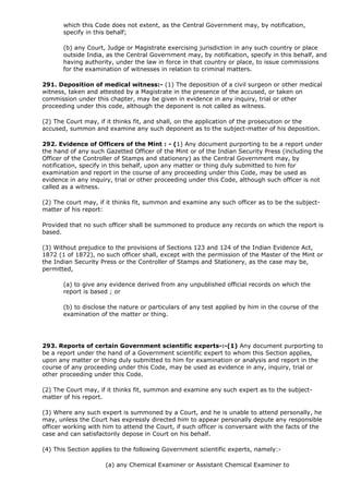 which this Code does not extent, as the Central Government may, by notification,
       specify in this behalf;

       (b) any Court, Judge or Magistrate exercising jurisdiction in any such country or place
       outside India, as the Central Government may, by notification, specify in this behalf, and
       having authority, under the law in force in that country or place, to issue commissions
       for the examination of witnesses in relation to criminal matters.

291. Deposition of medical witness:- (1) The deposition of a civil surgeon or other medical
witness, taken and attested by a Magistrate in the presence of the accused, or taken on
commission under this chapter, may be given in evidence in any inquiry, trial or other
proceeding under this code, although the deponent is not called as witness.

(2) The Court may, if it thinks fit, and shall, on the application of the prosecution or the
accused, summon and examine any such deponent as to the subject-matter of his deposition.

292. Evidence of Officers of the Mint : - (1) Any document purporting to be a report under
the hand of any such Gazetted Officer of the Mint or of the Indian Security Press (including the
Officer of the Controller of Stamps and stationery) as the Central Government may, by
notification, specify in this behalf, upon any matter or thing duly submitted to him for
examination and report in the course of any proceeding under this Code, may be used as
evidence in any inquiry, trial or other proceeding under this Code, although such officer is not
called as a witness.

(2) The court may, if it thinks fit, summon and examine any such officer as to be the subject-
matter of his report:

Provided that no such officer shall be summoned to produce any records on which the report is
based.

(3) Without prejudice to the provisions of Sections 123 and 124 of the Indian Evidence Act,
1872 (1 of 1872), no such officer shall, except with the permission of the Master of the Mint or
the Indian Security Press or the Controller of Stamps and Stationery, as the case may be,
permitted,

       (a) to give any evidence derived from any unpublished official records on which the
       report is based ; or

       (b) to disclose the nature or particulars of any test applied by him in the course of the
       examination of the matter or thing.




293. Reports of certain Government scientific experts-:-(1) Any document purporting to
be a report under the hand of a Government scientific expert to whom this Section applies,
upon any matter or thing duly submitted to him for examination or analysis and report in the
course of any proceeding under this Code, may be used as evidence in any, inquiry, trial or
other proceeding under this Code.

(2) The Court may, if it thinks fit, summon and examine any such expert as to the subject-
matter of his report.

(3) Where any such expert is summoned by a Court, and he is unable to attend personally, he
may, unless the Court has expressly directed him to appear personally depute any responsible
officer working with him to attend the Court, if such officer is conversant with the facts of the
case and can satisfactorily depose in Court on his behalf.

(4) This Section applies to the following Government scientific experts, namely:-

                     (a) any Chemical Examiner or Assistant Chemical Examiner to
 