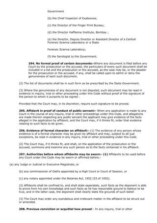 Government

                             (b) the Chief Inspector of Explosives;

                             (c) the Director of the Finger Print Bureau;

                             (d) the Director Haffkeine Institute, Bombay ;

                             (e) the Director, Deputy Director or Assistant Director of a Central
                             Forensic Science Laboratory or a State

                             Forensic Science Laboratory;

                             (f) the Serologist to the Government.

              294. No formal proof of certain documents:-Where any document is filed before any
              Court by the prosecution or the accused, the particulars of every such document shall be
              included in a list and the prosecution or the accused, as the case may be, or the pleader
              for the prosecution or the accused, if any, shall be called upon to admit or deny the
              genuineness of each such document.

       (2) The list of documents shall be in such form as be prescribed by the State Government.

       (3) Where the genuineness of any document is not disputed, such document may be read in
       evidence in inquiry, trial or other proceeding under this Code without proof of the signature of
       the person to whom it purports to be signed :

       Provided that the Court may, in its discretion, require such signature to be proved.

       295. Affidavit in proof of conduct of public servant:- When any application is made to any
       Court in the course of any inquiry, trial or other proceedings under this Code, and allegations
       are made therein respecting any public servant the applicant may give evidence of the facts
       alleged in the application by affidavit, and the Court may, if it thinks fit, order that evidence
       relating to such facts to be given.

       296. Evidence of formal character on affidavit:- (1) The evidence of any person whose
       evidence is of a formal character may be given by affidavit and may, subject to all just
       exceptions, be read in evidence in any inquiry, trial or other proceeding under this Code.

       (2) The Court may, if it thinks fit, and shall, on the application of the prosecution or the
       accused, summons and examine any such person as to the facts contained in his affidavit.

       297. Authorities before whom affidavits may be sworn:- (1) Affidavits to be used before
       any Court under this Code may be sworn or affirmed before,-

(a) any Judge or Judicial or Executive Magistrate, or

       (b) any commissioner of Oaths appointed by a High Court or Court of Session, or

       (c) any notary appointed under the Notaries Act, 1952 (53 of 1952).

       (2) Affidavits shall be confined to, and shall state separately, such facts as the deponent is able
       to prove from his own knowledge and such facts as he has reasonable ground to believe to be
       true, and in the latter case, the deponent shall clearly state the grounds of such belief.

       (3) The Court may order any scandalous and irrelevant matter in the affidavit to be struck out
       or amended.

       298. Previous conviction or acquittal how proved:- In any inquiry, trial or other
 