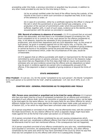 proceeding under this Code, a previous conviction or acquittal may be proved, in addition to
       any other mode provided by any law for the time being in force,-

                     (a) by an extract certified under the hand of the officer having the custody, of the
                     records of the Court in which such conviction or acquittal was held, to be a copy
                     of the sentence or order; or

                     (b) in case of a conviction, either by a certificate signed by the officer in charge of
                     the Jail in which the punishment or any part thereof was undergone, or by
                     production of the warrant of commitment under which the punishment was
                     suffered, together with, in each of such cases, evidence as to the identity of the
                     accused person with the person so convicted or acquitted.

              299. Record of evidence in absence of accused:- (1) If it is proved that an accused
              person has absconded, and that there is no immediate prospect of arresting him, the
              Court competent to try or commit for trial, such person for the offence complained of,
              may, in his absence, examine the witnesses (if any) produced on behalf of the
              prosecution, and record their depositions and any such deposition may, on the arrest of
              such person, be given in evidence against him on the inquiry into, or trial for, the
              offence with which he is charged, if the deponent is dead or incapable of giving evidence
              or cannot be found or his presence cannot be procured without an amount of delay,
              expense or inconvenience which, under the circumstances of the case, would be
              unreasonable.

              (2) If it appears that an offence punishable with death or imprisonment for life has been
              committed by some person or persons unknown, the High Court or the Sessions Judge
              may direct that any Magistrate of the first class shall hold an inquiry and examine any
              witnesses who can give evidence concerning the offence and any depositions so taken
              may be given in evidence against any person who is subsequently accused of the
              offence, if the deponent is dead or incapable of giving evidence or beyond the limits of
              India.

                                         STATE AMENDMENT

Uttar Pradesh - In sub-sec. (1), for the words "competent to try such person", the Words "competent
to try such person or to commit him for trial", shall be substituted - U.P. Act 16 of 1976, w.e.f. 1-5-
1976.

            CHAPTER XXIV : GENERAL PROVISIONS AS TO INQUIRIES AND TRIALS




       300. Person once convicted or acquitted not to be tried for same offence:-(1) A person
       who has once been tried by a Court of competent jurisdiction for an offence and convicted or
       acquitted of such offence shall, while such conviction or acquittal remains in force, not be liable
       to be tried again for the same offence, nor on the same facts for any Other Offence for which a
       different charge from the one made against him might have been made under sub-section (1)
       of Section 221, or for which he might have been convicted under sub-section (2) thereof.

       (2) A person acquitted or convicted of any offence, may be afterwards tried, with the consent of
       the State Government, for any distinct offence for which a separate charge might have been
       made against him at the former trial under sub-section (1) of Section 220.

       (3) A person convicted of any offence constituted by any act causing consequences which,
       together with such act, constituted a different offence from that of which he was convicted, may
       be afterwards tried for such last mentioned offence, if the consequences had not happened,

       (4) A person acquitted convicted of any offence constituted by any acts may, notwithstanding
       such acquittal or conviction, be subsequently charged with, and tried for, any other offence
       constituted by the same acts which he may have committed if the Court by which he was first
       tried was not competent to try the offence with which he is subsequently charged.
 