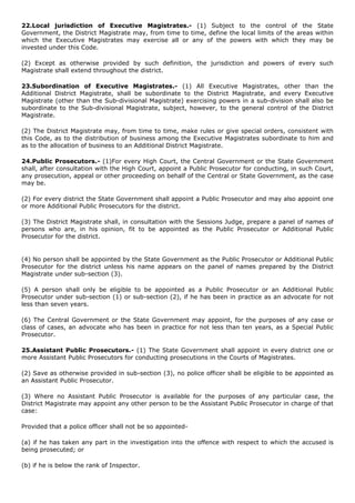 22.Local jurisdiction of Executive Magistrates.- (1) Subject to the control of the State
Government, the District Magistrate may, from time to time, define the local limits of the areas within
which the Executive Magistrates may exercise all or any of the powers with which they may be
invested under this Code.

(2) Except as otherwise provided by such definition, the jurisdiction and powers of every such
Magistrate shall extend throughout the district.

23.Subordination of Executive Magistrates.- (1) All Executive Magistrates, other than the
Additional District Magistrate, shall be subordinate to the District Magistrate, and every Executive
Magistrate (other than the Sub-divisional Magistrate) exercising powers in a sub-division shall also be
subordinate to the Sub-divisional Magistrate, subject, however, to the general control of the District
Magistrate.

(2) The District Magistrate may, from time to time, make rules or give special orders, consistent with
this Code, as to the distribution of business among the Executive Magistrates subordinate to him and
as to the allocation of business to an Additional District Magistrate.

24.Public Prosecutors.- (1)For every High Court, the Central Government or the State Government
shall, after consultation with the High Court, appoint a Public Prosecutor for conducting, in such Court,
any prosecution, appeal or other proceeding on behalf of the Central or State Government, as the case
may be.

(2) For every district the State Government shall appoint a Public Prosecutor and may also appoint one
or more Additional Public Prosecutors for the district.

(3) The District Magistrate shall, in consultation with the Sessions Judge, prepare a panel of names of
persons who are, in his opinion, fit to be appointed as the Public Prosecutor or Additional Public
Prosecutor for the district.


(4) No person shall be appointed by the State Government as the Public Prosecutor or Additional Public
Prosecutor for the district unless his name appears on the panel of names prepared by the District
Magistrate under sub-section (3).

(5) A person shall only be eligible to be appointed as a Public Prosecutor or an Additional Public
Prosecutor under sub-section (1) or sub-section (2), if he has been in practice as an advocate for not
less than seven years.

(6) The Central Government or the State Government may appoint, for the purposes of any case or
class of cases, an advocate who has been in practice for not less than ten years, as a Special Public
Prosecutor.

25.Assistant Public Prosecutors.- (1) The State Government shall appoint in every district one or
more Assistant Public Prosecutors for conducting prosecutions in the Courts of Magistrates.

(2) Save as otherwise provided in sub-section (3), no police officer shall be eligible to be appointed as
an Assistant Public Prosecutor.

(3) Where no Assistant Public Prosecutor is available for the purposes of any particular case, the
District Magistrate may appoint any other person to be the Assistant Public Prosecutor in charge of that
case:

Provided that a police officer shall not be so appointed-

(a) if he has taken any part in the investigation into the offence with respect to which the accused is
being prosecuted; or

(b) if he is below the rank of Inspector.
 
