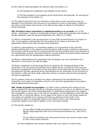 (a) the mode of selecting pleaders for defence under sub-section (1) ;

       (b) the facilities to be allowed to such pleaders by the Courts;

       (c) the fees payable to such pleaders by the Government and generally, for carrying out
       the purposes of sub-section (1).

(3) The State Government may, by notification, direct that, as from such date as may be
specified in the notification the provisions of sub-sections (1) and (2) shall apply it relation to
any class of trials before other Courts in the State as they apply in relation to trials before
Courts of Session.

305. Procedure when corporation or registered society is an accused:--(1) In this
section, "corporation " means an incorporated company or other body corporate, and includes a
society registered under the Societies Registration Act, 1860 (21 of 1860).

(2) Where a corporation is the accused person or one of the accused persons in an inquiry or
trial, it may appoint a representative for the purpose of the inquiry or trial and such
appointment need not be under the seal of the corporation.

(3) Where a representative of a corporation appears, any requirement of this code that
anything shall be done in the presence of the accused or shall be read or stated or explained to
the accused, shall be construed as a requirement that the thing shall be done in the presence of
the representative, and any requirement that the accused shall be examined shall be construed
as a requirement that the representative shall be examined.

(4) Where a representative of a corporation does not appear, any such requirement as is
referred to in sub-section (3) shall not apply.

(5) Where a statement in writing purporting to be signed by the managing director of the
corporation or by any person (by whatever name called) having, or being one of the persons
having the management of the affairs of the Corporation to the effect that the person named in
the statement has been appointed as the representative of the corporation for the purposes of
this Section, is filed, the Court shall, unless the contrary is proved, presume that such person
has been so appointed.

(6) If a question arises as to whether any person, appearing as the representative of a
corporation in an inquiry or trial before a Court is or is not such representative, the question
shall be determined by the Court.

306. Tender of pardon to accomplice :-(1) With a view to obtaining the evidence of any
person supposed to have been directly or indirectly concerned in or privy to an offence to which
this Section applies, the Chief Judicial Magistrate or a Metropolitan Magistrate at any stage of
the investigation or inquiry into, or the trial of, the offence, and the Magistrate of the first class
inquiring into, or trying the offence, at any stage of the inquiry or trial, may tender pardon to
such person on condition of his making a full and true disclosure of the whole of the
circumstances within his knowledge relative to the offence and to every other person
concerned, whether as principle or abettor, in the commission thereof.

(2) This Section applies to--

               (a) any offence triable exclusively by the Court of Session or by the Court of a
               Special Judge appointed under the Criminal Law Amendment Act, 1952 (46 of
               1952);

               (b) any offence punishable with imprisonment which may extend to seven years
               or with a more severe sentence.

       (3) Every Magistrate who tenders a pardon under sub- section (1) shall record-
 