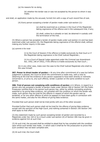 (a) his reasons for so doing

                      (b) whether the tender was or was not accepted by the person to whom it was
                      made;

and shall, on application made by the accused, furnish him with a copy of such record free of cost.

              (4) Every person accepting a tender of pardon made under sub-section (1)-

                                     (a) shall be examined as a witness in the Court of the Magistrate
                                     taking cognizance of the offence and in the subsequent trial, if any;

                                     (b) shall, unless he is already on bail, be detained in custody until
                                     the termination of the trial.

       (5) Where a person has accepted a tender of pardon made under sub-section (1) and has been
       examined under sub-section (4), the Magistrate taking cognizance of the offence shall, without
       making any further inquiry in the case-

       (a) commit it for trial-

                      (i) to the Court of Session if the offence is triable exclusively by that Court or if
                      the Magistrate taking cognizance is the Chief Judicial Magistrate ;

                      (ii) to a Court of Special Judge appointed under the Criminal Law Amendment
                      Act, 1952, (46 of 1952), if the offence is triable exclusively by that Court ;

              (b) in any other case, make over the case to the Chief Judicial Magistrate who shall try
              the case himself.

       307. Power to direct tender of pardon :- At any time after commitment of a case but before
       judgement is passed, the Court to which the commitment is made may, with a view to
       obtaining at the trial the evidence of any person supposed to have been directly or indirectly
       concerned in, or privy to, any such offence, tender a pardon on the same condition to such
       person.

       308. Trial of person not complying with conditions of pardon :-(1) Where, in regard to a
       person who has accepted a tender of pardon made under Section 306 or Section 307 the Public
       Prosecutor certifies that in his opinion such person has, either by wilfully concealing anything
       essential or by giving false evidence, not complied with the condition on which the tender was
       made, such person may be tried for the offence in respect of which the pardon was so
       tendered, or for any other offence of which he appears to have been guilty in connection with
       the same matter, and also for the offence of giving false evidence:

       Provided that such person shall not be tried jointly with any of the other accused :

       Provided further that such person shall not be tried for the offence of giving false evidence
       except with the sanction of the High Court, and nothing contained in Section 195 Section 340
       shall apply to that offence.

       (2) Any statement made by such person accepting tender of pardon and recorded by a
       Magistrate under Sec 164 or by a Court under sub-section (4) of Section 306 may be given in
       evidence against him at such trial.

       (3) At such trial, the accused shall be entitled to plead that he has complied with the condition
       upon which such tender was made ; in which case it shall be for the prosecution to prove that
       such condition has not been complied with.

       (4) At such trial, the Court shall-
 
