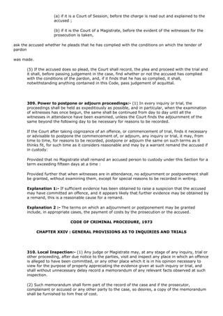 (a) if it is a Court of Session, before the charge is read out and explained to the
                    accused ;

                    (b) if it is the Court of a Magistrate, before the evident of the witnesses for the
                    prosecution is taken,

ask the accused whether he pleads that he has complied with the conditions on which the tender of
pardon

was made.

      (5) If the accused does so plead, the Court shall record, the plea and proceed with the trial and
      it shall, before passing judgement in the case, find whether or not the accused has complied
      with the conditions of the pardon, and, if it finds that he has so complied, it shall,
      notwithstanding anything contained in this Code, pass judgement of acquittal.




      309. Power to postpone or adjourn proceedings:- (1) In every inquiry or trial, the
      proceedings shall be held as expeditiously as possible, and in particular, when the examination
      of witnesses has once begun, the same shall be continued from day to day until all the
      witnesses in attendance have been examined, unless the Court finds the adjournment of the
      same beyond the following day to be necessary for reasons to be recorded.

      If the Court after taking cognizance of an offence, or commencement of trial, finds it necessary
      or advisable to postpone the commencement of, or adjourn, any inquiry or trial, it may, from
      time to time, for reasons to be recorded, postpone or adjourn the same on such terms as it
      thinks fit, for such time as it considers reasonable and may by a warrant remand the accused if
      in custody:

      Provided that no Magistrate shall remand an accused person to custody under this Section for a
      term exceeding fifteen days at a time :

      Provided further that when witnesses are in attendance, no adjournment or postponement shall
      be granted, without examining them, except for special reasons to be recorded in writing.

      Explanation 1:- If sufficient evidence has been obtained to raise a suspicion that the accused
      may have committed an offence, and it appears likely that further evidence may be obtained by
      a remand, this is a reasonable cause for a remand.

      Explanation 2 :- The terms on which an adjournment or postponement may be granted
      include, in appropriate cases, the payment of costs by the prosecution or the accused.

                             CODE OF CRIMINAL PROCEDURE, 1973

            CHAPTER XXIV : GENERAL PROVISIONS AS TO INQUIRIES AND TRIALS




      310. Local Inspection:- (1) Any judge or Magistrate may, at any stage of any inquiry, trial or
      other proceeding, after due notice to the parties, visit and inspect any place in which an offence
      is alleged to have been committed, or any other place which it is in his opinion necessary to
      view for the purpose of properly appreciating the evidence given at such inquiry or trial, and
      shall without unnecessary delay record a memorandum of any relevant facts observed at such
      inspection.

      (2) Such memorandum shall form part of the record of the case and if the prosecutor,
      complainant or accused or any other party to the case, so desires, a copy of the memorandum
      shall be furnished to him free of cost.
 