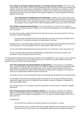 311. Power to summon material witness, or examine Person Present:- Any Court may,
       at any stage of any inquiry, trial or other proceeding under this Code, summon any person as a
       witness, or examine any person in attendance, though not summoned, as a witness, or recall
       and re-examine any person already examined ; and the Court shall summon and examine or
       recall and re-examine any such person if his evidence appears to it to be essential to the just
       decision of the case.

              312. Expenses of complainants and witnesses:- Subject to any rules made by the
              State Government, any Criminal Court may, if it thinks fit, order payment, on the part of
              the Government, of the reasonable expenses of any complainant or witness attending for
              the purposes of any inquiry trial or other proceeding before such Court under this Code.

       313. Power to examine the accused :--(1) In every inquiry or trial, for the purpose of
       enabling the accused personally to explain any circumstances appearing in the evidence against
       him, the Court -

       (a) may, at any stage, without previously warning the accused, put such questions to him as
       the Court considers necessary;

              (b) shall, after the witnesses for the prosecution have been examined and before he is
              called on for his defence, question him generally on the case:

       Provided that in a summons-case, where the Court has dispensed with the personal attendance
       of the accused, it may also dispense with his examination under Clause (b).

       (2) No oath shall be administered to the accused when he is examined under sub-section (1).

       (3) The accused shall not render himself liable to punishment by refusing to answer such
       questions, or by giving false answers to them.

(4) The answers given by the accused may be taken into consideration in such inquiry or trial, and put
in evidence for, or against him in any other inquiry into, or trial for, any other offence which such
answers may tend to show he has committed.

       314. Oral arguments and memorandum of arguments:- (1) Any party to a proceeding
       may, as soon as may be, after the close of his evidence, address concise oral arguments; and
       may, before he concludes the oral arguments, if any, submit a memorandum to the Court
       setting forth concisely and under distinct headings, the arguments in support of his case and
       every such memorandum shall form part of the record.

       (2) A copy of every such memorandum shall be simultaneously furnished to the opposite party.

       (3) No adjournment of the proceedings shall be granted for the purpose of filing the written
       arguments unless the Court, for reasons to be recorded in writing, considers it necessary to
       grant such adjournment.

       (4) The Court may, if it is of opinion that the arguments are not concise or relevant, regulate
       arguments.

       315. Accused person to be competent witness:- (1) Any person accused of an offence
       before a Criminal Court shall be a competent witness for the defence and may, evidence on
       oath in disproof of the charges made against him or any person charged together with him at
       the same trial :

       Provided that-

              (a) he shall not be called as a witness except on own request in writing :

              (b) his failure to give evidence shall not be made subject of any comment by any of the
              parties the Court or give rise to any presumption ago himself or any person charged
 