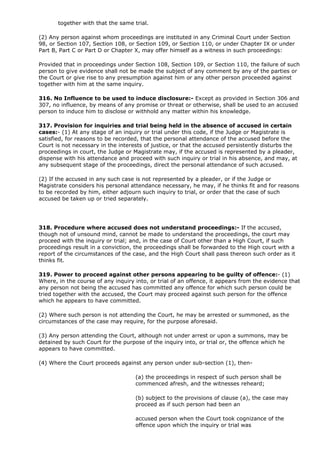 together with that the same trial.

(2) Any person against whom proceedings are instituted in any Criminal Court under Section
98, or Section 107, Section 108, or Section 109, or Section 110, or under Chapter IX or under
Part B, Part C or Part D or Chapter X, may offer himself as a witness in such proceedings:

Provided that in proceedings under Section 108, Section 109, or Section 110, the failure of such
person to give evidence shall not be made the subject of any comment by any of the parties or
the Court or give rise to any presumption against him or any other person proceeded against
together with him at the same inquiry.

316. No Influence to be used to induce disclosure:- Except as provided in Section 306 and
307, no influence, by means of any promise or threat or otherwise, shall be used to an accused
person to induce him to disclose or withhold any matter within his knowledge.

317. Provision for inquiries and trial being held in the absence of accused in certain
cases:- (1) At any stage of an inquiry or trial under this code, if the Judge or Magistrate is
satisfied, for reasons to be recorded, that the personal attendance of the accused before the
Court is not necessary in the interests of justice, or that the accused persistently disturbs the
proceedings in court, the Judge or Magistrate may, if the accused is represented by a pleader,
dispense with his attendance and proceed with such inquiry or trial in his absence, and may, at
any subsequent stage of the proceedings, direct the personal attendance of such accused.

(2) If the accused in any such case is not represented by a pleader, or if the Judge or
Magistrate considers his personal attendance necessary, he may, if he thinks fit and for reasons
to be recorded by him, either adjourn such inquiry to trial, or order that the case of such
accused be taken up or tried separately.




318. Procedure where accused does not understand proceedings:- If the accused,
though not of unsound mind, cannot be made to understand the proceedings, the court may
proceed with the inquiry or trial; and, in the case of Court other than a High Court, if such
proceedings result in a conviction, the proceedings shall be forwarded to the High court with a
report of the circumstances of the case, and the High Court shall pass thereon such order as it
thinks fit.

319. Power to proceed against other persons appearing to be guilty of offence:- (1)
Where, in the course of any inquiry into, or trial of an offence, it appears from the evidence that
any person not being the accused has committed any offence for which such person could be
tried together with the accused, the Court may proceed against such person for the offence
which he appears to have committed.

(2) Where such person is not attending the Court, he may be arrested or summoned, as the
circumstances of the case may require, for the purpose aforesaid.

(3) Any person attending the Court, although not under arrest or upon a summons, may be
detained by such Court for the purpose of the inquiry into, or trial or, the offence which he
appears to have committed.

(4) Where the Court proceeds against any person under sub-section (1), then-

                                    (a) the proceedings in respect of such person shall be
                                    commenced afresh, and the witnesses reheard;

                                    (b) subject to the provisions of clause (a), the case may
                                    proceed as if such person had been an

                                    accused person when the Court took cognizance of the
                                    offence upon which the inquiry or trial was
 