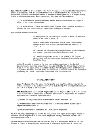 321. Withdrawal from prosecution :- The Public Prosecutor or Assistant Public Prosecutor in
charge of a case may, with the consent of the Court, at any time before the judgement is
pronounced, withdraw from the prosecution of any person either generally or in respect of any
one or more of the offences for which he is tried ; and, upon such withdrawal --

       (a) if it is made before a charge has been framed, the accused shall be discharged in
       respect of such offence or offences ;

       (b) if it is made after a charge has been framed, or when under this Code no charge is
       required, he shall be acquitted in respect of such offence or offences:

Provided that where such offence

                             (i) was against any law relating to a matter to which the executive
                             power of the Union extends ; or

                             (ii) was investigated by the Delhi Special Police Establishment
                             under the Delhi Special Police Establishment Act, 1946 (25 of
                             1946) ; or

                             (iii) involved the misappropriation or destruction of, or damage to,
                             any property belonging to the Central Government ; or

                             (iv) was committed by a person in the service of the Central
                             Government while acting or purporting to act in the discharge of
                             his official duty,

       and the Prosecutor in charge of the case has not been appointed by the Central
       Government, he shall not, unless he has been permitted by the Central Government to
       do so, move the Court for its consent to withdraw from the prosecution and the Court
       shall, before according consent, direct the Prosecutor to produce before it the permission
       granted by the Central Government to withdraw from the prosecution.




                                   STATE AMENDMENT

       Uttar Pradesh :- After the words "in charge of a case may" insert the words "on the
       written permission of the State Government to that effect (which shall be filed in Court)"
       U.P. Act 18 of 1991, w.e.f 16-2-1991.

       322. Procedure in cases which Magistrate cannot dispose of :-(1) If, in the course
       of any inquiry into an offence or a trial before a Magistrate in any district, the evidence
       appears to him to warrant a presumption --

       (a) that he has no jurisdiction to try the case or commit it for trial ; or

       (b) that the case is one which should be tried or committed for trial by some other
       Magistrate in the district, or

       (c) that the case should be tried by the Chief Judicial Magistrate,

he shall stay the proceedings and submit the case, with a brief report explaining its nature, to
the Chief Judicial Magistrate or to such other Magistrate, having jurisdiction, as the Chief
Judicial Magistrate directs.

(2) The Magistrate to whom the case is submitted may, if so empowered, either try the case
himself, or refer it to any Magistrate subordinate to him having jurisdiction, or commit the
 
