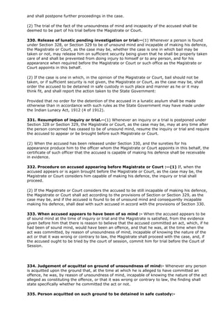 and shall postpone further proceedings in the case.

(2) The trial of the fact of the unsoundness of mind and incapacity of the accused shall be
deemed to be part of his trial before the Magistrate or Court.

330. Release of lunatic pending investigation or trial:--(1) Whenever a person is found
under Section 328, or Section 329 to be of unsound mind and incapable of making his defence,
the Magistrate or Court, as the case may be, whether the case is one in which bail may be
taken or not, may release him on sufficient security being given that he shall be properly taken
care of and shall be prevented from doing injury to himself or to any person, and for his
appearance when required before the Magistrate or Court or such office as the Magistrate or
Court appoints in this behalf.

(2) If the case is one in which, in the opinion of the Magistrate or Court, bail should not be
taken, or if sufficient security is not given, the Magistrate or Court, as the case may be, shall
order the accused to be detained in safe custody in such place and manner as he or it may
think fit, and shall report the action taken to the State Government:

Provided that no order for the detention of the accused in a lunatic asylum shall be made
otherwise than in accordance with such rules as the State Government may have made under
the Indian Lunacy Act, 1912 (4 of 1912).

331. Resumption of inquiry or trial.--(1) Whenever an inquiry or a trial is postponed under
Section 328 or Section 329, the Magistrate or Court, as the case may be, may at any time after
the person concerned has ceased to be of unsound mind, resume the inquiry or trial and require
the accused to appear or be brought before such Magistrate or Court.

(2) When the accused has been released under Section 330, and the sureties for his
appearance produce him to the officer whom the Magistrate or Court appoints in this behalf, the
certificate of such officer that the accused is capable of making his defence shall be receivable
in evidence.

332. Procedure on accused appearing before Magistrate or Court :--(1) If, when the
accused appears or is again brought before the Magistrate or Court, as the case may be, the
Magistrate or Court considers him capable of making his defence, the inquiry or trial shall
proceed.

(2) If the Magistrate or Court considers the accused to be still incapable of making his defence,
the Magistrate or Court shall act according to the provisions of Section or Section 329, as the
case may be, and if the accused is found to be of unsound mind and consequently incapable
making his defence, shall deal with such accused in accord with the provisions of Section 330.

333. When accused appears to have been of so mind :- When the accused appears to be
of sound mind at the time of inquiry or trial and the Magistrate is satisfied, from the evidence
given before him that there is reason to believe that the accused committed an act, which, if he
had been of sound mind, would have been an offence, and that he was, at the time when the
act was committed, by reason of unsoundness of mind, incapable of knowing the nature of the
act or that it was wrong or contrary to law, the Magistrate shall proceed with the case, and, if
the accused ought to be tried by the court of session, commit him for trial before the Court of
Session.




334. Judgement of acquittal on ground of unsoundness of mind:- Whenever any person
is acquitted upon the ground that, at the time at which he is alleged to have committed an
offence, he was, by reason of unsoundness of mind, incapable of knowing the nature of the act
alleged as constituting the offence, or that it was wrong or contrary to law, the finding shall
state specifically whether he committed the act or not.

335. Person acquitted on such ground to be detained in safe custody:-
 