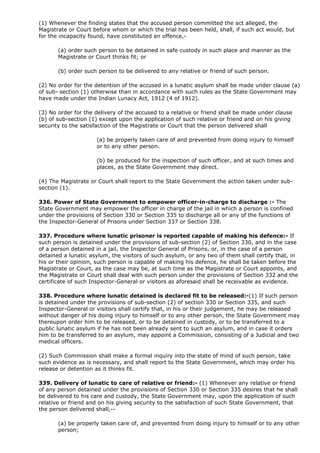 (1) Whenever the finding states that the accused person committed the act alleged, the
Magistrate or Court before whom or which the trial has been held, shall, if such act would, but
for the incapacity found, have constituted an offence,-

       (a) order such person to be detained in safe custody in such place and manner as the
       Magistrate or Court thinks fit; or

       (b) order such person to be delivered to any relative or friend of such person.

(2) No order for the detention of the accused in a lunatic asylum shall be made under clause (a)
of sub- section (1) otherwise than in accordance with such rules as the State Government may
have made under the Indian Lunacy Act, 1912 (4 of 1912).

(3) No order for the delivery of the accused to a relative or friend shall be made under clause
(b) of sub-section (1) except upon the application of such relative or friend and on his giving
security to the satisfaction of the Magistrate or Court that the person delivered shall

                     (a) be properly taken care of and prevented from doing injury to himself
                     or to any other person.

                     (b) be produced for the inspection of such officer, and at such times and
                     places, as the State Government may direct.

(4) The Magistrate or Court shall report to the State Government the action taken under sub-
section (1).

336. Power of State Government to empower officer-in-charge to discharge :- The
State Government may empower the officer in charge of the jail in which a person is confined
under the provisions of Section 330 or Section 335 to discharge all or any of the functions of
the Inspector-General of Prisons under Section 337 or Section 338.

337. Procedure where lunatic prisoner is reported capable of making his defence:- If
such person is detained under the provisions of sub-section (2) of Section 330, and in the case
of a person detained in a jail, the Inspector General of Prisons, or, in the case of a person
detained a lunatic asylum, the visitors of such asylum, or any two of them shall certify that, in
his or their opinion, such person is capable of making his defence, he shall be taken before the
Magistrate or Court, as the case may be, at such time as the Magistrate or Court appoints, and
the Magistrate or Court shall deal with such person under the provisions of Section 332 and the
certificate of such Inspector-General or visitors as aforesaid shall be receivable as evidence.

338. Procedure where lunatic detained is declared fit to be released:-(1) If such person
is detained under the provisions of sub-section (2) of section 330 or Section 335, and such
Inspector-General or visitors shall certify that, in his or their judgement, he may be released
without danger of his doing injury to himself or to any other person, the State Government may
thereupon order him to be released, or to be detained in custody, or to be transferred to a
public lunatic asylum if he has not been already sent to such an asylum, and in case it orders
him to be transferred to an asylum, may appoint a Commission, consisting of a Judicial and two
medical officers.

(2) Such Commission shall make a formal inquiry into the state of mind of such person, take
such evidence as is necessary, and shall report to the State Government, which may order his
release or detention as it thinks fit.

339. Delivery of lunatic to care of relative or friend:- (1) Whenever any relative or friend
of any person detained under the provisions of Section 330 or Section 335 desires that he shall
be delivered to his care and custody, the State Government may, upon the application of such
relative or friend and on his giving security to the satisfaction of such State Government, that
the person delivered shall,--

       (a) be properly taken care of, and prevented from doing injury to himself or to any other
       person;
 