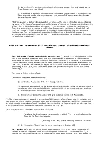 (b) be produced for the inspection of such officer, and at such time and places, as the
              State Government may direct,

              (c) in the case of a person detained under sub-section (2) of Section 330, be produced
              when required before such Magistrate or Court, order such person to be delivered to
              such relative or friend.

       (2) If the person so delivered is accused of any offence, the trial of which has been postponed
       by reason of his being of unsound mind and incapable of making his defence, and the inspecting
       officer referred to in clause (b) of sub-section (1) certifies at any time to the Magistrate or
       Court that such person is capable of making his defence, such Magistrate or Court shall call
       upon the relative or friend to whom such accused was delivered to produce him before the
       Magistrate or Court and upon such production the Magistrate or Court shall proceed in
       accordance with the provisions of Section 332, and the certificate of the inspecting office shall
       be receivable as evidence.




   CHAPTER XXVI : PROVISIONS AS TO OFFENCES AFFECTING THE ADMINISTRATION OF
                                    JUSTICE




       340. Procedure in cases mentioned in Section 195:- (1) When, upon an application made
       to it in this behalf or otherwise, any Court is of opinion that it is expedient in the interest of
       Justice that an inquiry should be made into any offence referred to in clause (b) of sub-section
       (1) of Section 195, which appears to have been committed in or in relation to a proceeding in
       that Court, or as the case may be, in respect of a document produced or given in evidence in a
       proceeding in that Court, such Court may, after such preliminary inquiry, if any, as it thinks
       necessary,--

       (a) record a finding to that effect;

       (b) make a complaint thereof in writing;

              (c) send it to a Magistrate of the first class jurisdiction;

              (d) take sufficient security for the appearance of the accused before such Magistrate or if
              the alleged offence is non-bailable and the Court thinks it necessary so to do, send the
              accused in custody to such Magistrate, and

              (e) bind over any person to appear and give evidence before such Magistrate.

(2) The power conferred on a Court by sub-section (1) in respect of an offence may, in any case where
that Court has neither made a complaint under sub-section (1) in respect of that offence nor rejected
an application for the making of such complaint, be exercised by the Court to which such former Court
is subordinate within the meaning of sub-section (4) of Section 195.

(3) A complaint made under this section shall be signed-

                      (a) where the Court making the complaint is a High Court, by such officer of the
                      Court as the Court may appoint;

                                              (b) in any other case, by the presiding officer of the Court.

              (4) In this section, "Court" has the same meaning as in Section 195.

       341. Appeal :--(1) Any person on whose application any Court other than a High Court has
       refused to make a complaint under sub-section (1) or sub-section (1) or sub-section (2) of
       Section 340, or against whom such a complaint has been made by such Court, may appeal to
 