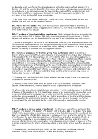 the Court to which such former Court is subordinate within the meaning of sub-section (4) of
Section 195, and the superior Court May thereupon, after notice to the parties concerned, direct
the withdrawal of the complaint, or, as the case may be, making of the complaint which such-
former Court might have made under Section 340, and, if it makes such complaint, the
provisions of that section shall apply accordingly.

(2) An order under this section, and subject to any such order, an order under Section 340,
shall be final and shall not be subject to revision.

342. Power to order costs:- Any Court dealing with an application made to it for filing a
complaint under Section 340 or an appeal under Section 341, shall have power to make such
order as to costs as may be just.

343. Procedure of Magistrate taking cognizance:- (1) A Magistrate to whom a complaint is
made under Section 340 or Section 341 shall, notwithstanding anything contained in Chapter
XV, proceed, as far as may be, to deal with the case as if it were instituted on a police report.

(2) Where it is brought to the notice of such Magistrate, or of any other Magistrate to whom the
case may have been transferred, that an appeal is pending against the decision arrived at in the
judicial proceeding out of which the matter has arisen, he may, if he thinks fit, at any stage,
adjourn the hearing of the case until such appeal is decided.

344. Summary procedure for trial for giving false evidenced:- (1) If, at the time of
delivery of any judgement of final order disposing of any judicial proceeding, a Court of Session
or Magistrate of the first class expresses an opinion to the effect that any witness appearing in
such proceeding had knowingly or wilfully given false evidence or had fabricated false evidence
with the intention that such evidence should be used in such proceeding, it or he may, if
satisfied that it is necessary and expedient in the interest of justice that the witness should be
tried summarily for giving or fabricating, as the case may be, false evidence, take cognizance of
the offence and may, after giving the offender a reasonable opportunity of showing cause why
he should not be punished for such offence, try such offender summarily and sentence him to
imprisonment for a term which may extend to three months, or to fine which may extend to
five hundred rupees, or with both.

(2) In every such case the Court shall follow, as nearly as may be practicable, the procedure
prescribed for summary trials.

(3) Nothing in this section shall affect the power of the Court to make a complaint under
Section 340 for the offence, where it does not choose to proceed under this section.

(4) Where, after any action is initiated under sub-section (1), it is made to appear to the Court
of Session or Magistrate of the first class that an appeal or an application for revision has been
preferred or filed against the judgement or order in which the opinion referred to in that sub-
section has been expressed, it or he shall stay further proceedings of the trial until the disposal
of the appeal or the application for revision, as the case may be, and thereupon the further
proceedings of the trial shall abide by the results of the appeal or application for revision.




345. Procedure in certain cases of contempt:--(1) When any such offence as is described
in Section 175, Section 178, Section 179, Section 180, or Section 228 of the Indian Penal Code
(45 of 1860), is committed in the view or presence of any Civil, Criminal, or Revenue Court, the
Court may cause the offender to be detained in custody, and may, at any time before the rising
of the Court or the same day, take cognizance of the offence and, after giving the offender a
reasonable opportunity of showing cause why he should not be punished under this section,
sentence offender to fine not exceeding two hundred rupees, and, in default of payment of fine,
to simple imprisonment for a term which may extend to one month, unless such fine be sooner
paid.

(2) In every such case the Court shall record the fact constituting the offence, with the
statement (if any) made by the offender, as well as the finding and sentence.
 