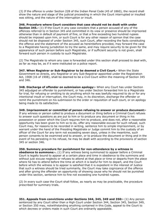 (3) If the offence is under Section 228 of the Indian Penal Code (45 of 1860), the record shall
show the nature and stage of the judicial proceeding in which the Court interrupted or insulted
was sitting, and the nature of the interruption or insult.

346. Procedure where Court considers that case should not be dealt with under
Section 345.- (1) If the Court in any case considers that a person accused of any of the
offences referred to in Section 345 and committed in its view or presence should be imprisoned
otherwise than in default of payment of fine, or that a fine exceeding two hundred rupees
should be imposed upon him, or such Court is for any other reason of opinion that the case
should not be disposed of under Section 345, such Court, after recording the facts constituting
the offence and the statement of the accused as hereinbefore provided, may forward the case
to a Magistrate having jurisdiction to try the same, and may require security to be given for the
appearance of such person before such Magistrate, or if sufficient security is not given, shall
forward such person in custody to such Magistrate.

(2) The Magistrate to whom any case is forwarded under this section shall proceed to deal with,
as far as may be, as if it were instituted on a police report.

347. When Registrar or Sub-Registrar to be deemed a Civil Court.- When the State
Government so directs, any Registrar or any Sub-Registrar appointed under the Registration
Act, 1908 (16 of 1908), shall be deemed to be a Civil Court within the meaning of Section 345
and 346.

348. Discharge of offender on submission apology:- When any Court has under Section
345 adjudged an offender to punishment, or has under Section forwarded him to a Magistrate
for trial, for refusing or omitting to do anything which he was lawfully required to do or for any
intentional insult or interruption, the Court may, in its discretion, discharge the offender or
remit the punishment on his submission to the order or requisition of such court, or on apology
being made to its satisfaction.

349. Imprisonment or committal of person refusing to answer or produce document:-
If any witness or person called to produce a document or thing before a Criminal Court refuses
to answer such questions as are put to him or to produce any document or thing in his
possession or power which the Court requires him to produce, and does not, after a reasonable
opportunity has been given to him so to do, offer any reasonable excuse for such refusal, such
Court may, for reasons to be recorded in writing, sentence him to simple imprisonment, or by
warrant under the hand of the Presiding Magistrate or Judge commit him to the custody of an
officer of the Court for any term not exceeding seven days, unless in the meantime, such
person consents to be examined and to answer, or to produce the document or thing and in the
event of his persisting in his refusal, he may be dealt with according to the provisions of section
345 or section 346.

350. Summary procedure for punishment for non-attendance by a witness in
obedience to summons:-. (1) If any witness being summoned to appear before a Criminal
Court is legally bound to appear at a certain place and time in obedience to the summons and
without just excuse neglects or refuses to attend at that place or time or departs from the place
where he has to attend before the time at which it is lawful for him to depart, and the Court
before which the witness is to appear is satisfied that it is expedient in the interest of Justice
that such a witness should be tried summarily, the Court may take cognizance of the offence
and after giving the offender an opportunity of showing cause why he should not be punished
under this section, sentence him to fine not exceeding one hundred rupees.

(2) In every such case the Court shall follow, as nearly as may be practicable, the procedure
prescribed for summary trials.




351. Appeals from convictions under Sections 344, 345, 349 and 350:- (1) Any person
sentenced by any Court other than a High Court under Section 344, Section 345, Section 349,
or Section 350 may, notwithstanding anything contained in this Code, appeal to the Court to
which decrees or orders made in such Court are ordinarily appealable.
 