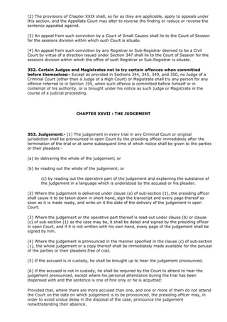 (2) The provisions of Chapter XXIX shall, so far as they are applicable, apply to appeals under
this section, and the Appellate Court may alter to reverse the finding or reduce or reverse the
sentence appealed against.

(3) An appeal from such conviction by a Court of Small Causes shall lie to the Court of Session
for the sessions division within which such Court is situate.

(4) An appeal from such conviction by any Registrar or Sub-Registrar deemed to be a Civil
Court by virtue of a direction issued under Section 347 shall lie to the Court of Session for the
sessions division within which the office of such Registrar or Sub-Registrar is situate.

352. Certain Judges and Magistrates not to try certain offences when committed
before themselves:- Except as provided in Sections 344, 345, 349, and 350, no Judge of a
Criminal Court (other than a Judge of a High Court) or Magistrate shall try any person for any
offence referred to in Section 195, when such offence is committed before himself or in
contempt of his authority, or is brought under his notice as such Judge or Magistrate in the
course of a judicial proceeding.




                          CHAPTER XXVII : THE JUDGEMENT




353. Judgement:- (1) The judgement in every trial in any Criminal Court or original
jurisdiction shall be pronounced in open Court by the presiding officer immediately after the
termination of the trial or at some subsequent time of which notice shall be given to the parties
or their pleaders:-

(a) by delivering the whole of the judgement; or

(b) by reading out the whole of the judgement; or

       (c) by reading out the operative part of the judgement and explaining the substance of
       the judgement in a language which is understood by the accused or his pleader.

(2) Where the judgement is delivered under clause (a) of sub-section (1), the presiding officer
shall cause it to be taken down in short-hand, sign the transcript and every page thereof as
soon as it is made ready, and write on it the date of the delivery of the judgement in open
Court.

(3) Where the judgement or the operative part thereof is read out under clause (b) or clause
(c) of sub-section (1) as the case may be, it shall be dated and signed by the presiding officer
in open Court, and if it is not written with his own hand, every page of the judgement shall be
signed by him.

(4) Where the judgement is pronounced in the manner specified in the clause (c) of sub-section
(1), the whole judgement or a copy thereof shall be immediately made available for the perusal
of the parties or their pleaders free of cost.

(5) If the accused is in custody, he shall be brought up to hear the judgement pronounced.

(6) If the accused is not in custody, he shall be required by the Court to attend to hear the
judgement pronounced, except where his personal attendance during the trial has been
dispensed with and the sentence is one of fine only or he is acquitted:

Provided that, where there are more accused than one, and one or more of them do not attend
the Court on the date on which judgement is to be pronounced, the presiding officer may, in
order to avoid undue delay in the disposal of the case, pronounce the judgement
notwithstanding their absence.
 