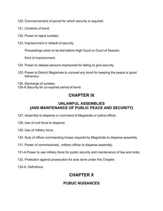 120. Commencement of period for which security is required.
121. Contents of bond.
122. Power to reject sureties.
123. Imprisonment in default of security.
Proceedings when to be laid before High Court or Court of Session.
Kind of imprisonment.
124. Power to release persons imprisoned for failing to give security.
125: Power to District Magistrate to conceal any bond for keeping the peace or good
behaviour.
126. Discharge of sureties.
126-A.Security for un-expired period of bond.
CHAPTER IX
UNLAWFUL ASSEMBLIES
[AND MAINTENANCE OF PUBLIC PEACE AND SECURITY]
127. Assembly to disperse or command of Magistrate or police-officer.
128. Use of civil force to disperse.
129. Use of military force.
130. Duty of officer commanding troops required by Magistrate to disperse assembly.
131. Power of commissioned,, military officer to disperse assembly.
131-A.Power to use military force for public security and maintenance of law and order.
132. Protection against prosecution for acts done under this Chapter.
132-A. Definitions.
CHAPTER X
PUBUC NUISANCES
 