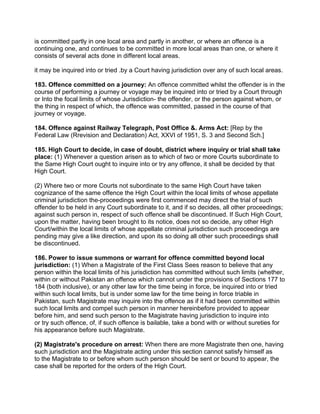 is committed partly in one local area and partly in another, or where an offence is a
continuing one, and continues to be committed in more local areas than one, or where it
consists of several acts done in different local areas.
it may be inquired into or tried .by a Court having jurisdiction over any of such local areas.
183. Offence committed on a journey: An offence committed whilst the offender is in the
course of performing a journey or voyage may be inquired into or tried by a Court through
or Into the focal limits of whose Jurisdiction- the offender, or the person against whom, or
the thing in respect of which, the offence was committed, passed in the course of that
journey or voyage.
184. Offence against Railway Telegraph, Post Office &. Arms Act: [Rep by the
Federal Law (Rrevision and Declaration) Act, XXVI of 1951, S. 3 and Second Sch.]
185. High Court to decide, in case of doubt, district where inquiry or trial shall take
place: (1) Whenever a question arisen as to which of two or more Courts subordinate to
the Same High Court ought to inquire into or try any offence, it shall be decided by that
High Court.
(2) Where two or more Courts not subordinate to the same High Court have taken
cognizance of the same offence the High Court within the local limits of whose appellate
criminal jurisdiction the-proceedings were first commenced may direct the trial of such
offender to be held in any Court subordinate to it, and if so decides, all other proceedings;
against such person in, respect of such offence shall be discontinued. If Such High Court,
upon the matter, having been brought to its notice, does not so decide, any other High
Court/within the local limits of whose appellate criminal jurisdiction such proceedings are
pending may give a like direction, and upon its so doing all other such proceedings shall
be discontinued.
186. Power to issue summons or warrant for offence committed beyond local
jurisdiction: (1) When a Magistrate of the First Class Sees reason to believe that any
person within the local limits of his jurisdiction has committed without such limits (whether,
within or without Pakistan an offence which cannot under the provisions of Sections 177 to
184 (both inclusive), or any other law for the time being in force, be inquired into or tried
within such local limits, but is under some law for the time being in force triable in
Pakistan, such Magistrate may inquire into the offence as if it had been committed within
such local limits and compel such person in manner hereinbefore provided to appear
before him, and send such person to the Magistrate having jurisdiction to inquire into
or try such offence, of, if such offence is bailable, take a bond with or without sureties for
his appearance before such Magistrate.
(2) Magistrate's procedure on arrest: When there are more Magistrate then one, having
such jurisdiction and the Magistrate acting under this section cannot satisfy himself as
to the Magistrate to or before whom such person should be sent or bound to appear, the
case shall be reported for the orders of the High Court.
 
