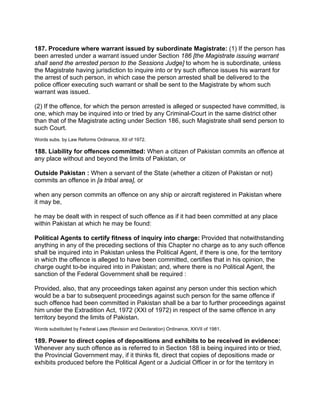187. Procedure where warrant issued by subordinate Magistrate: (1) If the person has
been arrested under a warrant issued under Section 186 [the Magistrate issuing warrant
shall send the arrested person to the Sessions Judge] to whom he is subordinate, unless
the Magistrate having jurisdiction to inquire into or try such offence issues his warrant for
the arrest of such person, in which case the person arrested shall be delivered to the
police officer executing such warrant or shall be sent to the Magistrate by whom such
warrant was issued.
(2) If the offence, for which the person arrested is alleged or suspected have committed, is
one, which may be inquired into or tried by any Criminal-Court in the same district other
than that of the Magistrate acting under Section 186, such Magistrate shall send person to
such Court.
Words subs. by Law Reforms Ordinance, XII of 1972.
188. Liability for offences committed: When a citizen of Pakistan commits an offence at
any place without and beyond the limits of Pakistan, or
Outside Pakistan : When a servant of the State (whether a citizen of Pakistan or not)
commits an offence in [a tribal area], or
when any person commits an offence on any ship or aircraft registered in Pakistan where
it may be,
he may be dealt with in respect of such offence as if it had been committed at any place
within Pakistan at which he may be found:
Political Agents to certify fitness of inquiry into charge: Provided that notwithstanding
anything in any of the preceding sections of this Chapter no charge as to any such offence
shall be inquired into in Pakistan unless the Political Agent, if there is one, for the territory
in which the offence is alleged to have been committed, certifies that in his opinion, the
charge ought to-be inquired into in Pakistan; and, where there is no Political Agent, the
sanction of the Federal Government shall be required :
Provided, also, that any proceedings taken against any person under this section which
would be a bar to subsequent proceedings against such person for the same offence if
such offence had been committed in Pakistan shall be a bar to further proceedings against
him under the Extradition Act, 1972 (XXI of 1972) in respect of the same offence in any
territory beyond the limits of Pakistan.
Words substituted by Federal Laws (Revision and Declaration) Ordinance, XXVII of 1981.
189. Power to direct copies of depositions and exhibits to be received in evidence:
Whenever any such offence as is referred to in Section 188 is being inquired into or tried,
the Provincial Government may, if it thinks fit, direct that copies of depositions made or
exhibits produced before the Political Agent or a Judicial Officer in or for the territory in
 