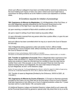 which such offence is alleged to have been committed shall be received as evidence by
the Court holding such inquiry or trial in any case in which such Court might issue a
commission for taking evidence as to the matters to which such depositions or exhibits
relate.
B-Conditions requisite for initiation of proceedings
190. Cognizance of offences by Magistrates: [(1) All Magistrates of the First Class, or
any other Magistrate specially empowered by the Provincial Government on the
recommendation of the High Court, may take cognizance of any offence-
(a) upon receiving a complaint of facts which constitute such offence;
(b) upon a report in writing of such facts made by any police officer;
(c) upon information received from any person other than a police officer, or upon his own
knowledge or suspicion,
that such offence has been committed which he may try or send to the Court of Session
for trial and]
7[(2) A Magistrate taking cognizance under sub-section (1)of an .offence triable
exclusively by a Court of Session shall, without recording any evidence, send the case to
the Court of Session for trial].
Sub-Section (1) Subs. by the Ordinance, XXXVII of 2Q01, dt. 13-8-2001.
Sub-section (3) renumbered (Sub-Section (2)) as sub-section (2) by the Ordinance, XXXVII of 2001, dt. 13-8-2001 –
[191. Transfer on application of accused: When a Magistrate takes cognizance of an
offence under sub-section (1), clause (c) of the preceding section, the accused shall,
before any evidence is taken be informed that he is entitled to have the case tried by
another Court, and, if the accused, or any of the accused if there be more than one,
objects to being tried by such Magistrate, the case shall instead of being tried
by such Magistrate, be sent to the Sessions Judge.
Section 191 subs. by Item No. 71 of Punjab Notification No. SO(J-II) 1- 8/75 (P-V), dated 21-3-1996 for Punjab and by
same Item No. of Islamabad Notification No. S.R.O. 255 (1), dated 8-4-1996 for Islamabad only.
192. Transfer of cases by Magistrate [Omitted by the Ordinance. XXXVII of 2001, dt.
13.8.2001.]
193. Cognizance of offences by Courts of Session: (1) Except as otherwise expressly
provided by this Code or by any other law for the time being in force no Court of Session
shall take cognizance of any offence as a Court of original jurisdiction unless the 11 [case
has been sent to it under Section 190, sub-section [(2)].
(2) Additional Sessions Judges and Assistant Sessions Judges shall try such cases only
as the Provincial Government by general or special order may direct them to try or as the
 