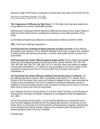Sessions Judge of the division by general or special order may make over-to them for trial.
Words subs. by Law Reforms Ordinance, XII of 1992.
Subs. by the Ordinance. XXXVII of 2001, dt. 13-8-2001-
194. Cognizance of offences by High Court : (1) The High Court may take cognizance
of any offence is in manner hereinafter provided.
Nothing herein contained shaft be deemed to affect the provisions of any Letters Patent or
Order by which a High Court is constituted or continued, or any other provision of this
Code.
(2) [Omitted by Federal Laws (Revision and Declaration) Ordinance XXVII of 1981].
195. (1) No Court shall take cognizance: --
(a) Prosecution for contempt of lawful authority of public servants: Of any offence
punishable under Sections 172 to 188'ofthe Pakistan Penal Code, except on the complaint
in writing of the public servant concerned, or of some other public servant to whom he is
subordinate;
(b) Prosecution for certain offences against public justice: Of any offence punishable
under arty of the following sections of the same Code, namely Sections 193, 194, 195,
196. 199. 200, 205, 206, 207, 208, 209, 210, 211 and 228, when such offence is alleged
to have been committed in, or in relation to, any proceeding in any Court, except, on the
complaint in writing of such Court or of some other Court to which such Court is
subordinate; or
(c) Prosecution for certain offences relating to documents given in evidence : Of
any offence described in Section 463 or punishable under Section 471, Section 475 or
Section 476 of the same Code, when such offence is alleged to have been committed by
a party to any proceeding in any Court in respect of a document produced or given in
evidence in such proceeding, except on the complaint in writing of such Court, or of some
other Court to which such Court is subordinate.
(2) In Clauses (b) and (c) of sub-section (1), the term "Court" includes a Civil, Revenue or
Criminal Court, but does not include a Registrar or sub-Registrar under the Registration
Act, 1908.
(3) For the purposes of this section, a Court shall be deemed to be subordinate to the
Court to which appeals ordinarily lie from the appeal able decrees or sentences of such
former Court, or in the case of a Civil Court from whose decrees no appeal, ordinarily lies,
to the principal Court having ordinary, original civil jurisdiction within the local limits of
whose jurisdiction such Civil Court, is situate:
Provided that--
 