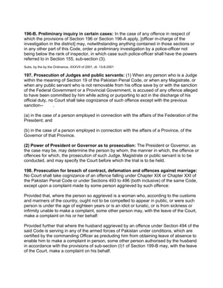 196-B. Preliminary inquiry in certain cases: In the case of any offence in respect of
which the provisions of Section 196 or Section 196-A apply, [officer in-charge of the
investigation in the district] may, notwithstanding anything contained in those sections or
in any other part of this Code, order a preliminary investigation by a police-officer not
being below the rank of inspector, in which case such police-officer shall have the powers
referred to in Section 155, sub-section (3).
Subs. by the by the Ordinance, XXXVII of 2001, dt. 13-8-2001
197. Prosecution of Judges and public servants: (1) When any person who is a Judge
within the meaning of Section 19 of the Pakistan Penal Code, or when any Magistrate, or
when any public servant who is not removable from his office save by or with the sanction
of the Federal Government or a Provincial Government, is accused of any offence alleged
to have been committed by him while acting or purporting to act in the discharge of his
official duty, no Court shall take cognizance of such offence except with the previous
sanction-- .
(a) in the case of a person employed in connection with the affairs of the Federation of the
President; and
(b) in the case of a person employed in connection with the affairs of a Province, of the
Governor of that Province.
(2) Power of President or Governor as to prosecution: The President or Governor, as
the case may be, may determine the person by whom, the manner in which, the offence or
offences for which, the prosecution of such Judge, Magistrate or public servant is to be
conducted, and may specify the Court before which the trial is to be held.
198. Prosecution for breach of contract, defamation and offences against marriage:
No Court shall take cognizance of an offence falling under Chapter XIX or Chapter XXI of
the Pakistan Penal Code or under Sections 493 to 496 (both inclusive) of the same Code,
except upon a complaint made by some person aggrieved by such offence:
Provided that, where the person so aggrieved is a woman who, according to the customs
and mariners of the country, ought not to be compelled to appear in public, or were such
person is under the age of eighteen years or is an idiot or lunatic, or is from sickness or
infirmity unable to make a complaint, some other person may, with the leave of the Court,
make a complaint on his or her behalf:
Provided further that where the husband aggrieved by an offence under Section 494 of the
said Code is serving in any of the armed forces of Pakistan under conditions, which are
certified by the commanding Officer as precluding him from obtaining leave of absence to
enable him to make a complaint in person, some other person authorised by the husband
in accordance with the provisions of sub-section (I)1 of Section 199-B may, with the leave
of the Court, make a complaint on his behalf.
 