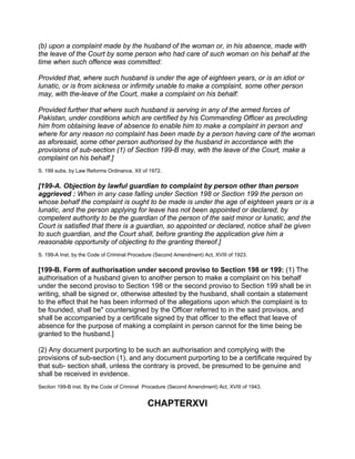 (b) upon a complaint made by the husband of the woman or, in his absence, made with
the leave of the Court by some person who had care of such woman on his behalf at the
time when such offence was committed:
Provided that, where such husband is under the age of eighteen years, or is an idiot or
lunatic, or is from sickness or infirmity unable to make a complaint, some other person
may, with the-leave of the Court, make a complaint on his behalf:
Provided further that where such husband is serving in any of the armed forces of
Pakistan, under conditions which are certified by his Commanding Officer as precluding
him from obtaining leave of absence to enable him to make a complaint in person and
where for any reason no complaint has been made by a person having care of the woman
as aforesaid, some other person authorised by the husband in accordance with the
provisions of sub-section (1) of Section 199-B may, with the leave of the Court, make a
complaint on his behalf.]
S. 199 subs. by Law Reforms Ordinance, XII of 1972.
[199-A. Objection by lawful guardian to complaint by person other than person
aggrieved : When in any case falling under Section 198 or Section 199 the person on
whose behalf the complaint is ought to be made is under the age of eighteen years or is a
lunatic, and the person applying for leave has not been appointed or declared, by
competent authority to be the guardian of the person of the said minor or lunatic, and the
Court is satisfied that there is a guardian, so appointed or declared, notice shall be given
to such guardian, and the Court shall, before granting the application give him a
reasonable opportunity of objecting to the granting thereof.]
S. 199-A Inst. by the Code of Criminal Procedure (Second Amendment) Act, XVIII of 1923.
[199-B. Form of authorisation under second proviso to Section 198 or 199: (1) The
authorisation of a husband given to another person to make a complaint on his behalf
under the second proviso to Section 198 or the second proviso to Section 199 shall be in
writing, shall be signed or, otherwise attested by the husband, shall contain a statement
to the effect that he has been informed of the allegations upon which the complaint is to
be founded, shall be" countersigned by the Officer referred to in the said provisos, and
shall be accompanied by a certificate signed by that officer to the effect that leave of
absence for the purpose of making a complaint in person cannot for the time being be
granted to the husband.]
(2) Any document purporting to be such an authorisation and complying with the
provisions of sub-section (1), and any document purporting to be a certificate required by
that sub- section shall, unless the contrary is proved, be presumed to be genuine and
shall be received in evidence.
Section 199-B inst. By the Code of Criminal Procedure (Second Amendment) Act, XVIII of 1943.
CHAPTERXVI
 