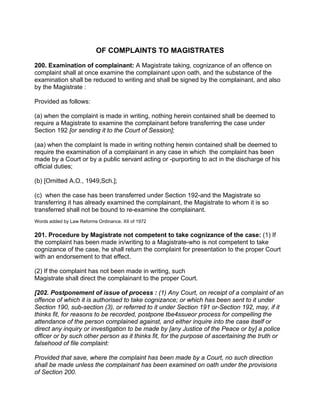OF COMPLAINTS TO MAGISTRATES
200. Examination of complainant: A Magistrate taking, cognizance of an offence on
complaint shall at once examine the complainant upon oath, and the substance of the
examination shall be reduced to writing and shall be signed by the complainant, and also
by the Magistrate :
Provided as follows:
(a) when the complaint is made in writing, nothing herein contained shall be deemed to
require a Magistrate to examine the complainant before transferring the case under
Section 192 [or sending it to the Court of Session];
(aa) when the complaint Is made in writing nothing herein contained shall be deemed to
require the examination of a complainant in any case in which the complaint has been
made by a Court or by a public servant acting or -purporting to act in the discharge of his
official duties;
(b) [Omitted A.O., 1949,Sch.];
(c) when the case has been transferred under Section 192-and the Magistrate so
transferring it has already examined the complainant, the Magistrate to whom it is so
transferred shall not be bound to re-examine the complainant.
Words added by Law Reforms Ordinance. XII of 1972
201. Procedure by Magistrate not competent to take cognizance of the case: (1) If
the complaint has been made in/writing to a Magistrate-who is not competent to take
cognizance of the case, he shall return the complaint for presentation to the proper Court
with an endorsement to that effect.
(2) If the complaint has not been made in writing, such
Magistrate shall direct the complainant to the proper Court.
[202. Postponement of issue of process : (1) Any Court, on receipt of a complaint of an
offence of which it is authorised to take cognizance; or which has been sent to it under
Section 190, sub-section (3), or referred to it under Section 191 or-Section 192, may, if it
thinks fit, for reasons to be recorded, postpone tbe4ssueor process for compelling the
attendance of the person complained against, and either inquire into the case itself or
direct any inquiry or investigation to be made by [any Justice of the Peace or by] a police
officer or by such other person as it thinks fit, for the purpose of ascertaining the truth or
falsehood of file complaint:
Provided that save, where the complaint has been made by a Court, no such direction
shall be made unless the complainant has been examined on oath under the provisions
of Section 200.
 