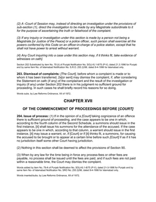 (2) A -Court of Session may, instead of directing an investigation under the provisions of
sub-section (1), direct the investigation to be made by any Magistrate subordinate to it
for the purpose of ascertaining the truth or falsehood of the complaint.
(3) If any inquiry or investigation under this section is made by a person not being a
Magistrate [or Justice of the Peace] or a police officer, such person shall exercise all the
powers conferred by this Code on an officer-in-charge of a police station, except that he
shall not have power to arrest without warrant.
(4) Any Court inquiring into a case under this section may, if it thinks fit, take evidence of
witnesses on oath].
Section 202 Substituted by item No. 79 (ii) of Punjab Notification No. SO(J-II) 1-8/75 (P-V), dated 21.3.1996 for Punjab
and by same Item No. of Islamabad Notification No. S.R.O. 255 (I)/96, dated 8-4-1996 for Islamabad only.
203. Dismissal of complaints: [The Court], before whom a complaint is made or to
whom it has been transferred, 2s[or sent] may dismiss the complaint, if, after considering
the Statement on oath (if any) of the complainant and the result of the investigation or
inquiry (if any) under Section 202 there is in his judgment no sufficient ground for
proceeding. In such cases he shall briefly record his reasons for so doing.
Words subs. by Law Reforms Ordinance, XII of 1972.
CHAPTER XVII
OF THE COMMENCEMENT OF PROCEEDINGS BEFORE [COURT]
204. Issue of process: (1) If in the opinion of a [Court] taking cognizance of an offence
there is sufficient ground of proceeding, and the case appears to be one in which,
according to the fourth column of the Second Schedule, a summons should issue in the
first instance, [it] shall issue his summons for the attendance of the accused. If the case
appears to be one in which, according to that column, a warrant should issue in the first
instance, [it] may issue a warrant, or, if [Court] or if [it] thinks fit, a summons, for causing
the accused to be brought or to appear at a certain time before such [Court] if as if it has
no jurisdiction itself some other Court having jurisdiction.
(2) Nothing in this section shall be deemed to affect the provisions of Section 90.
(3) When by any law for the time being in force any process-fees or other fees are
payable, no process shall be issued until the fees are paid, and if such fees are not paid
within a reasonable time, the Court may dismiss the complaint.
Words added by Item No. 79-A of Punjab Notification No. SO(J-ll) 1-8/75 (P-V), dated 21-3-1996 for Punjab and by
same Item No- of Islamabad Notification No. SRO No. 255 (l)/96, dated 8-4-1996 for Islamabad only.
Words inserted/subs. by Law Reforms Ordinance, XIl of 1972.
 