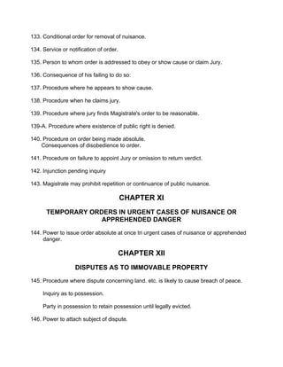 133. Conditional order for removal of nuisance.
134. Service or notification of order.
135. Person to whom order is addressed to obey or show cause or claim Jury.
136. Consequence of his failing to do so:
137. Procedure where he appears to show cause.
138. Procedure when he claims jury.
139. Procedure where jury finds Magistrate's order to be reasonable.
139-A. Procedure where existence of public right is denied.
140. Procedure on order being made absolute.
Consequences of disobedience to order.
141. Procedure on failure to appoint Jury or omission to return verdict.
142. Injunction pending inquiry
143. Magistrate may prohibit repetition or continuance of public nuisance.
CHAPTER XI
TEMPORARY ORDERS IN URGENT CASES OF NUISANCE OR
APPREHENDED DANGER
144. Power to issue order absolute at once tri urgent cases of nuisance or apprehended
danger.
CHAPTER XII
DISPUTES AS TO IMMOVABLE PROPERTY
145. Procedure where dispute concerning land. etc. is likely to cause breach of peace.
Inquiry as to possession.
Party in possession to retain possession until legally evicted.
146. Power to attach subject of dispute.
 