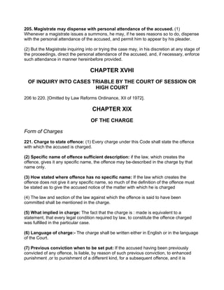 205. Magistrate may dispense with personal attendance of the accused. (1)
Whenever a magistrate issues a summons, he may, if he sees reasons so to do, dispense
with the personal attendance of the accused, and permit him to appear by his pleader.
(2) But the Magistrate inquiring into or trying the case may, in his discretion at any stage of
the proceedings, direct the personal attendance of the accused, and, if necessary, enforce
such attendance in manner hereinbefore provided.
CHAPTER XVHI
OF INQUIRY INTO CASES TRIABLE BY THE COURT OF SESSION OR
HIGH COURT
206 to 220. [Omitted by Law Reforms Ordinance, XII of 1972].
CHAPTER XIX
OF THE CHARGE
Form of Charges
221. Charge to state offence: (1) Every charge under this Code shall state the offence
with which the accused is charged.
(2) Specific name of offence sufficient description: if the law, which creates the
offence, gives it any specific name, the offence may be-described in the charge by that
name only.
(3) How stated where offence has no specific name: If the law which creates the
offence does not give it any specific name, so much of the definition of the offence must
be stated as to give the accused notice of the matter with which he is charged
(4) The law and section of the law against which the offence is said to have been
committed shall be mentioned in the charge.
(5) What implied in charge: The fact that the charge is : made is equivalent to a
statement, that every legal condition required by law, to constitute the offence charged
was fulfilled in the particular case.
(6) Language of charge:- The charge shall be written either in English or in the language
of the Court.
(7) Previous conviction when to be set put: If the accused having been previously
convicted of any offence, Is liable, by reason of such previous conviction, to enhanced
punishment ,or to punishment of a different kind, for a subsequent offence, and it is
 
