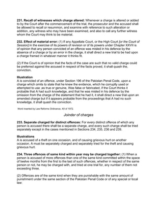 231. Recall of witnesses which charge altered: Whenever a charge is altered or added
to by the Court after the commencement of the trial, the prosecutor and the accused shall
be allowed to recall or resummon, and examine with reference to such alteration or
addition, any witness who may have been examined, and also to call any further witness
whom the Court may think to be material.
232. Effect of material error: (1) If any Appellate Court, or the High Court [or the Court of
Session] in the exercise of its powers of revision or of its powers under Chapter XXVII is
of opinion that any person convicted of an offence was misled in his defence by the
absence of a charge or by an error in the charge, it shall direct a new trial to be had upon
a charge framed in whatever manner it thinks fit.
(2) If the Court is of opinion that the facts of the case are such that no valid charge could
be preferred against the accused in respect of the facts proved, it shall quash the,
conviction.
Illustration
A is convicted of an offence, under Section 196 of the Pakistan Penal Code, upon a
charge which omits to state that he knew the evidence, which he corruptly used or
attempted to use ;as true or genuine, Was false or fabricated, if the Court thinks it
probable that A had such knowledge, and that he was misled in his defence by the
omission from the charge of the statement that he had it, it shall direct a new trial upon an
amended charge but if it appears probable from the proceedings that A had no such
knowledge, it shall quash the conviction.
Word inserted by Law Reforms Ordinance, XII of 1972.
Joinder of charges
233. Separate charged for distinct offences: For every distinct offence of which any
person is accused there shall be a separate charge, and every such charge shall be tried
separately except in the cases mentioned in Sections 234, 235, 236 and 239.
Illustrations
A is accused of a theft on one occasion, and of causing grievous hurt on another
occasion. A must be separately charged and separately tried for the theft and causing
grievous hurt.
234. Three offences of same kind within year may be charged together: (1) When a
person is accused of more offences than one of the same kind committed within the space
of twelve months from the first to the last of such offences, whether in respect of the same
person or not, he may be charged with, and tried at one trial for, any number of them not
exceeding three.
(2) Offences are of the same kind when they are punishable with the same amount of
punishment under the same section of the Pakistan Penal Code or of any special or local
law:
 