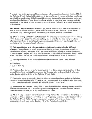 Provided that, for the purpose of this section, an offence punishable under Section 379 of
the Pakistan Penal Code shall be deemed to be an offence of the same kind as an offence
punishable under Section 380 of the said Code, and that an offence punishable under any
section of the Pakistan Penal Code, or of any special or local law, shall be deemed to be
an offence of the same kind as an attempt to commit such offence, when such an attempt
is an offence.
235. Trial for more than one offence: (1) If, in one series of acts so connected together
as to form the same transaction, more offences than one are committed by the same
person, he may be charged with, and tried at one trial for, every such offence-
(2) Offence falling within two definitions: If the acts alleged constitute an offence falling
within two or more separate definitions of any law in force for the time being by which
offences are defined or punished, the person accused of them may be charged with, and
tried at one trial for; each of such offences.
(3) Acts constituting one offence, but constituting when combined a different
offence: If several acts, of which one or more than one would by itself or themselves
constitute an offence, constitute when combined a different offence, the person accused
of them may be charged with, and tried at one trial for the offence constituted by such acts
when combined, and for any offence constituted by any one, or more, of such acts.
(4) Nothing contained in this section shall affect the Pakistan Penal Code, Section 71.
Illustrations
to sub-section (1)—
(a) A rescues B, a person in lawful custody, and in so doing causes grievous hurt to C, a
constable in whose custody B was. A may be charged with, and convicted of, offences
under Sections 225 and 333 of the Pakistan Penal Code.
(b) A commits house-breaking by day with intent to commit adultery, and commits in the
house so entered adultery with B's wife. A may be separately charged with, and convicted
of offences under Sections 454 and 497 of the Pakistan Penal Code.
(c) A entices B, the wife of C, away from C, with intent to commit adultery with B, and then
commits adultery with her. A may be separately charged with, and convicted of, offences
under Sections 498 and 497 of the Pakistan Penal Code.
(d) A has in his possession several seals, knowing them to be counterfeit and intending to
use them for the purpose of committing several forgeries punishable under Section 466 of
the Pakistan Penal Code. A may be separately charged with, and convicted of the
possession of each seal under Section 473 of the Pakistan Penal Code.
 